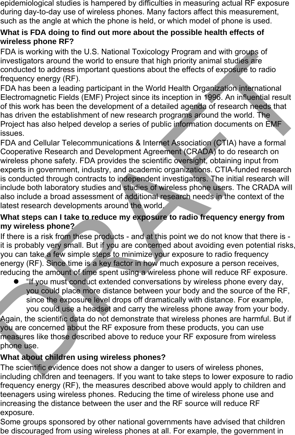 epidemiological studies is hampered by difficulties in measuring actual RF exposure during day-to-day use of wireless phones. Many factors affect this measurement, such as the angle at which the phone is held, or which model of phone is used. What is FDA doing to find out more about the possible health effects of wireless phone RF? FDA is working with the U.S. National Toxicology Program and with groups of investigators around the world to ensure that high priority animal studies are conducted to address important questions about the effects of exposure to radio frequency energy (RF). FDA has been a leading participant in the World Health Organization international Electromagnetic Fields (EMF) Project since its inception in 1996. An influential result of this work has been the development of a detailed agenda of research needs that has driven the establishment of new research programs around the world. The Project has also helped develop a series of public information documents on EMF issues. FDA and Cellular Telecommunications &amp; Internet Association (CTIA) have a formal Cooperative Research and Development Agreement (CRADA) to do research on wireless phone safety. FDA provides the scientific oversight, obtaining input from experts in government, industry, and academic organizations. CTIA-funded research is conducted through contracts to independent investigators. The initial research will include both laboratory studies and studies of wireless phone users. The CRADA will also include a broad assessment of additional research needs in the context of the latest research developments around the world. What steps can I take to reduce my exposure to radio frequency energy from my wireless phone? If there is a risk from these products - and at this point we do not know that there is - it is probably very small. But if you are concerned about avoiding even potential risks, you can take a few simple steps to minimize your exposure to radio frequency energy (RF). Since time is a key factor in how much exposure a person receives, reducing the amount of time spent using a wireless phone will reduce RF exposure. “If you must conduct extended conversations by wireless phone every day,you could place more distance between your body and the source of the RF,since the exposure level drops off dramatically with distance. For example,you could use a headset and carry the wireless phone away from your body.Again, the scientific data do not demonstrate that wireless phones are harmful. But if you are concerned about the RF exposure from these products, you can use measures like those described above to reduce your RF exposure from wireless phone use. What about children using wireless phones? The scientific evidence does not show a danger to users of wireless phones, including children and teenagers. If you want to take steps to lower exposure to radio frequency energy (RF), the measures described above would apply to children and teenagers using wireless phones. Reducing the time of wireless phone use and increasing the distance between the user and the RF source will reduce RF exposure. Some groups sponsored by other national governments have advised that children be discouraged from using wireless phones at all. For example, the government in DRAFT