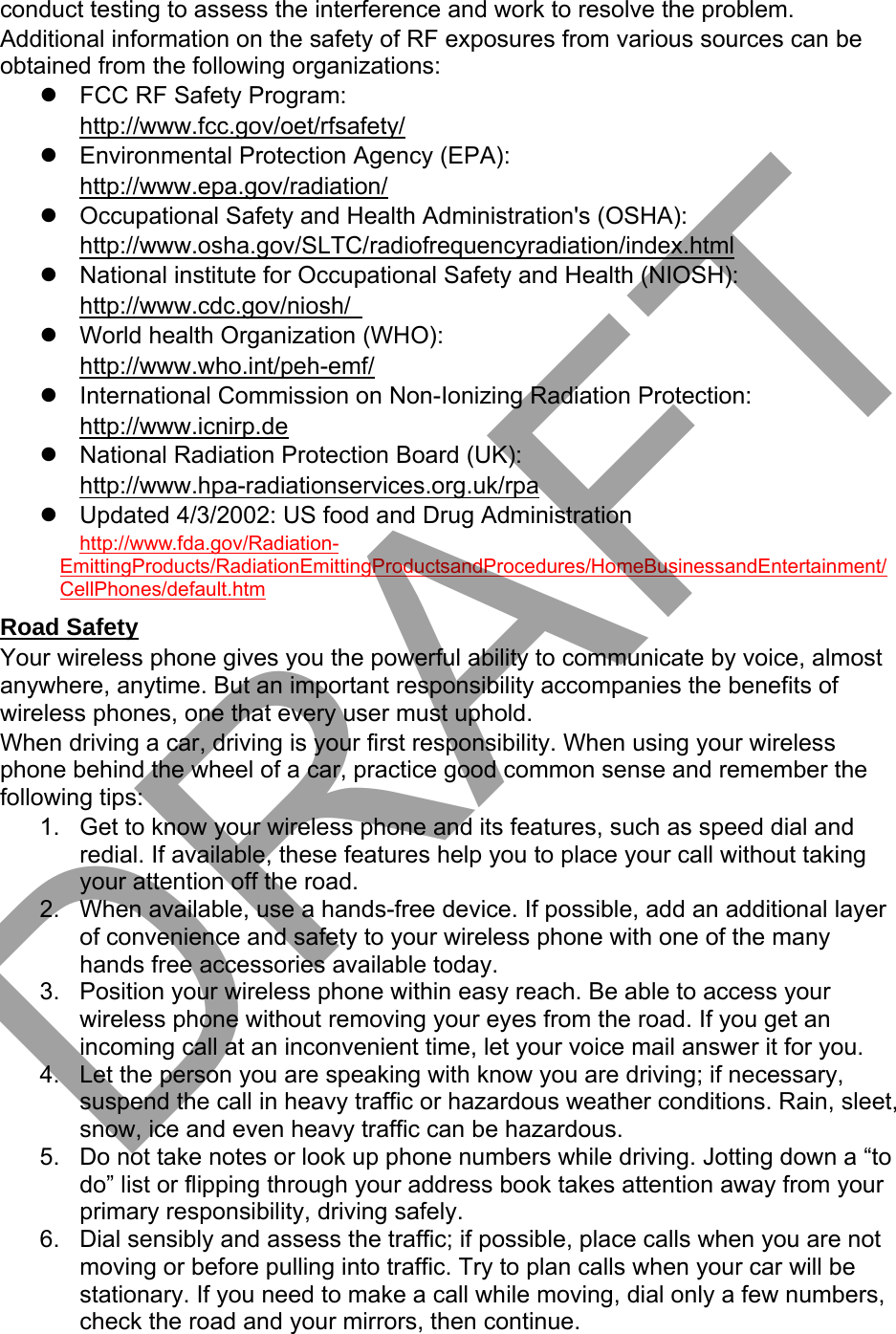 conduct testing to assess the interference and work to resolve the problem. Additional information on the safety of RF exposures from various sources can be obtained from the following organizations: FCC RF Safety Program:http://www.fcc.gov/oet/rfsafety/Environmental Protection Agency (EPA):http://www.epa.gov/radiation/Occupational Safety and Health Administration&apos;s (OSHA):http://www.osha.gov/SLTC/radiofrequencyradiation/index.htmlNational institute for Occupational Safety and Health (NIOSH):http://www.cdc.gov/niosh/World health Organization (WHO):http://www.who.int/peh-emf/International Commission on Non-Ionizing Radiation Protection:http://www.icnirp.deNational Radiation Protection Board (UK):http://www.hpa-radiationservices.org.uk/rpaUpdated 4/3/2002: US food and Drug Administrationhttp://www.fda.gov/Radiation-EmittingProducts/RadiationEmittingProductsandProcedures/HomeBusinessandEntertainment/CellPhones/default.htm Road Safety Your wireless phone gives you the powerful ability to communicate by voice, almost anywhere, anytime. But an important responsibility accompanies the benefits of wireless phones, one that every user must uphold. When driving a car, driving is your first responsibility. When using your wireless phone behind the wheel of a car, practice good common sense and remember the following tips: 1. Get to know your wireless phone and its features, such as speed dial andredial. If available, these features help you to place your call without takingyour attention off the road.2. When available, use a hands-free device. If possible, add an additional layerof convenience and safety to your wireless phone with one of the manyhands free accessories available today.3. Position your wireless phone within easy reach. Be able to access yourwireless phone without removing your eyes from the road. If you get anincoming call at an inconvenient time, let your voice mail answer it for you.4. Let the person you are speaking with know you are driving; if necessary,suspend the call in heavy traffic or hazardous weather conditions. Rain, sleet,snow, ice and even heavy traffic can be hazardous.5. Do not take notes or look up phone numbers while driving. Jotting down a “todo” list or flipping through your address book takes attention away from yourprimary responsibility, driving safely.6. Dial sensibly and assess the traffic; if possible, place calls when you are notmoving or before pulling into traffic. Try to plan calls when your car will bestationary. If you need to make a call while moving, dial only a few numbers,check the road and your mirrors, then continue.DRAFT