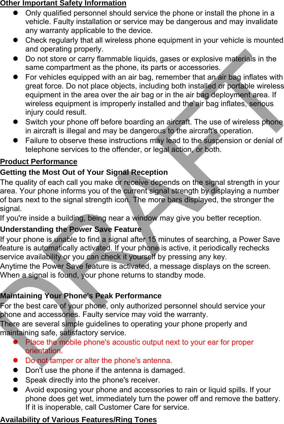 Other Important Safety Information Only qualified personnel should service the phone or install the phone in avehicle. Faulty installation or service may be dangerous and may invalidateany warranty applicable to the device.Check regularly that all wireless phone equipment in your vehicle is mountedand operating properly.Do not store or carry flammable liquids, gases or explosive materials in thesame compartment as the phone, its parts or accessories.For vehicles equipped with an air bag, remember that an air bag inflates withgreat force. Do not place objects, including both installed or portable wirelessequipment in the area over the air bag or in the air bag deployment area. Ifwireless equipment is improperly installed and the air bag inflates, seriousinjury could result.Switch your phone off before boarding an aircraft. The use of wireless phonein aircraft is illegal and may be dangerous to the aircraft&apos;s operation.Failure to observe these instructions may lead to the suspension or denial oftelephone services to the offender, or legal action, or both.Product Performance Getting the Most Out of Your Signal Reception The quality of each call you make or receive depends on the signal strength in your area. Your phone informs you of the current signal strength by displaying a number of bars next to the signal strength icon. The more bars displayed, the stronger the signal. If you&apos;re inside a building, being near a window may give you better reception. Understanding the Power Save Feature If your phone is unable to find a signal after 15 minutes of searching, a Power Save feature is automatically activated. If your phone is active, it periodically rechecks service availability or you can check it yourself by pressing any key. Anytime the Power Save feature is activated, a message displays on the screen. When a signal is found, your phone returns to standby mode. Maintaining Your Phone&apos;s Peak Performance For the best care of your phone, only authorized personnel should service your phone and accessories. Faulty service may void the warranty. There are several simple guidelines to operating your phone properly and maintaining safe, satisfactory service. Place the mobile phone&apos;s acoustic output next to your ear for properorientation.Do not tamper or alter the phone&apos;s antenna.Don&apos;t use the phone if the antenna is damaged.Speak directly into the phone&apos;s receiver.Avoid exposing your phone and accessories to rain or liquid spills. If yourphone does get wet, immediately turn the power off and remove the battery.If it is inoperable, call Customer Care for service.Availability of Various Features/Ring Tones DRAFT