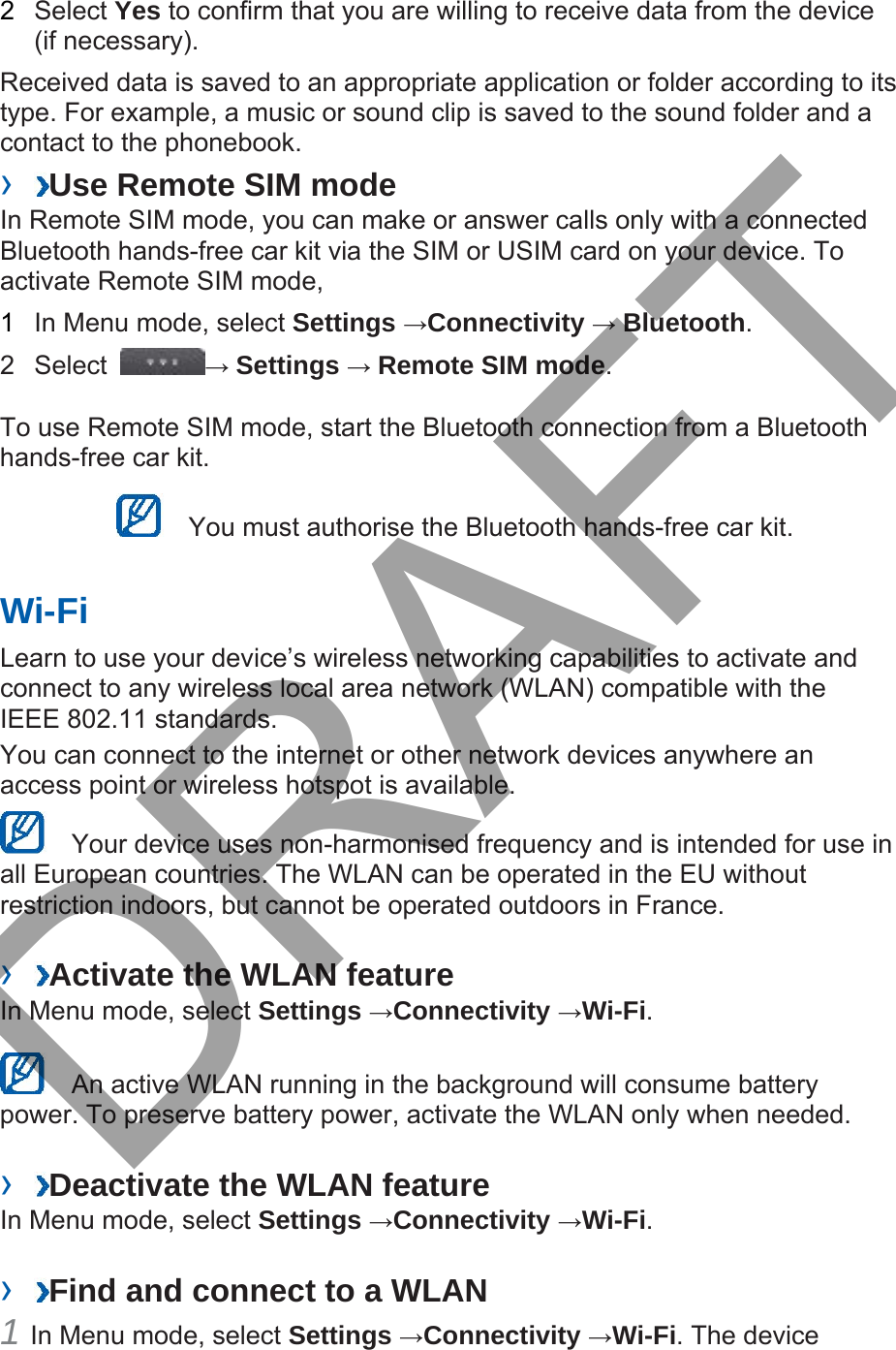 2  Select Yes to confirm that you are willing to receive data from the device (if necessary). Received data is saved to an appropriate application or folder according to its type. For example, a music or sound clip is saved to the sound folder and a contact to the phonebook.   ›  Use Remote SIM mode In Remote SIM mode, you can make or answer calls only with a connected Bluetooth hands-free car kit via the SIM or USIM card on your device. To activate Remote SIM mode,   1  In Menu mode, select Settings →Connectivity → Bluetooth.  2 Select  → Settings → Remote SIM mode.  To use Remote SIM mode, start the Bluetooth connection from a Bluetooth hands-free car kit.   You must authorise the Bluetooth hands-free car kit. Wi-Fi Learn to use your device’s wireless networking capabilities to activate and connect to any wireless local area network (WLAN) compatible with the IEEE 802.11 standards.  You can connect to the internet or other network devices anywhere an access point or wireless hotspot is available.     Your device uses non-harmonised frequency and is intended for use in all European countries. The WLAN can be operated in the EU without restriction indoors, but cannot be operated outdoors in France.   ›  Activate the WLAN feature In Menu mode, select Settings →Connectivity →Wi-Fi.    An active WLAN running in the background will consume battery power. To preserve battery power, activate the WLAN only when needed. ›  Deactivate the WLAN feature In Menu mode, select Settings →Connectivity →Wi-Fi.  ›  Find and connect to a WLAN 1 In Menu mode, select Settings →Connectivity →Wi-Fi. The deviceDRAFT