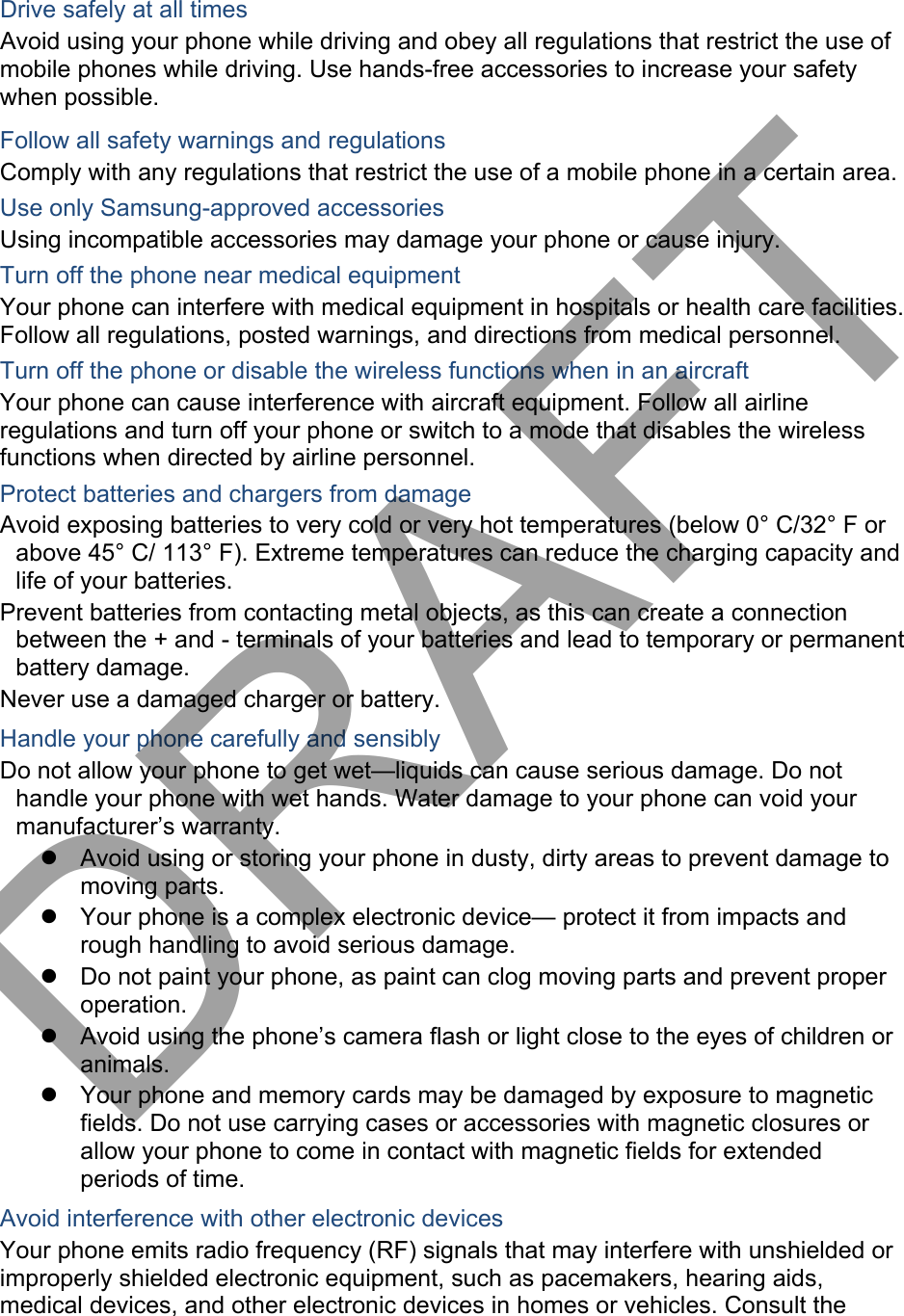 Drive safely at all times Avoid using your phone while driving and obey all regulations that restrict the use of mobile phones while driving. Use hands-free accessories to increase your safety when possible. Follow all safety warnings and regulations Comply with any regulations that restrict the use of a mobile phone in a certain area. Use only Samsung-approved accessories Using incompatible accessories may damage your phone or cause injury. Turn off the phone near medical equipment Your phone can interfere with medical equipment in hospitals or health care facilities. Follow all regulations, posted warnings, and directions from medical personnel. Turn off the phone or disable the wireless functions when in an aircraft Your phone can cause interference with aircraft equipment. Follow all airline regulations and turn off your phone or switch to a mode that disables the wireless functions when directed by airline personnel. Protect batteries and chargers from damage Avoid exposing batteries to very cold or very hot temperatures (below 0° C/32° F or above 45° C/ 113° F). Extreme temperatures can reduce the charging capacity and life of your batteries. Prevent batteries from contacting metal objects, as this can create a connection between the + and - terminals of your batteries and lead to temporary or permanent battery damage. Never use a damaged charger or battery. Handle your phone carefully and sensibly Do not allow your phone to get wet—liquids can cause serious damage. Do not handle your phone with wet hands. Water damage to your phone can void your manufacturer’s warranty. Avoid using or storing your phone in dusty, dirty areas to prevent damage tomoving parts.Your phone is a complex electronic device— protect it from impacts andrough handling to avoid serious damage.Do not paint your phone, as paint can clog moving parts and prevent properoperation.Avoid using the phone’s camera flash or light close to the eyes of children oranimals.Your phone and memory cards may be damaged by exposure to magneticfields. Do not use carrying cases or accessories with magnetic closures orallow your phone to come in contact with magnetic fields for extendedperiods of time.Avoid interference with other electronic devices Your phone emits radio frequency (RF) signals that may interfere with unshielded or improperly shielded electronic equipment, such as pacemakers, hearing aids, medical devices, and other electronic devices in homes or vehicles. Consult the DRAFT
