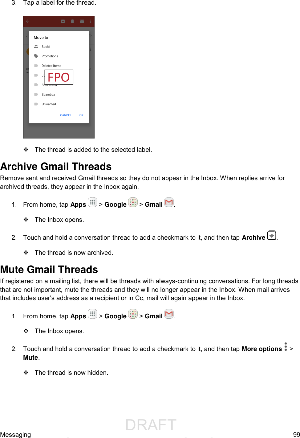                  DRAFT FOR INTERNAL USE ONLYMessaging  99 3.  Tap a label for the thread.      The thread is added to the selected label. Archive Gmail Threads Remove sent and received Gmail threads so they do not appear in the Inbox. When replies arrive for archived threads, they appear in the Inbox again. 1.  From home, tap Apps   &gt; Google   &gt; Gmail  .   The Inbox opens. 2.  Touch and hold a conversation thread to add a checkmark to it, and then tap Archive  .    The thread is now archived. Mute Gmail Threads If registered on a mailing list, there will be threads with always-continuing conversations. For long threads that are not important, mute the threads and they will no longer appear in the Inbox. When mail arrives that includes user&apos;s address as a recipient or in Cc, mail will again appear in the Inbox. 1.  From home, tap Apps   &gt; Google   &gt; Gmail  .   The Inbox opens. 2.  Touch and hold a conversation thread to add a checkmark to it, and then tap More options   &gt; Mute.    The thread is now hidden. 