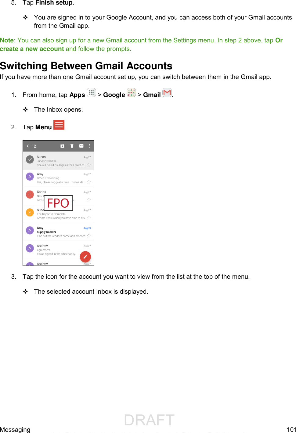                  DRAFT FOR INTERNAL USE ONLYMessaging  101 5.  Tap Finish setup.    You are signed in to your Google Account, and you can access both of your Gmail accounts from the Gmail app. Note: You can also sign up for a new Gmail account from the Settings menu. In step 2 above, tap Or create a new account and follow the prompts. Switching Between Gmail Accounts If you have more than one Gmail account set up, you can switch between them in the Gmail app. 1.  From home, tap Apps   &gt; Google   &gt; Gmail  .   The Inbox opens. 2.  Tap Menu  .    3.  Tap the icon for the account you want to view from the list at the top of the menu.   The selected account Inbox is displayed. 