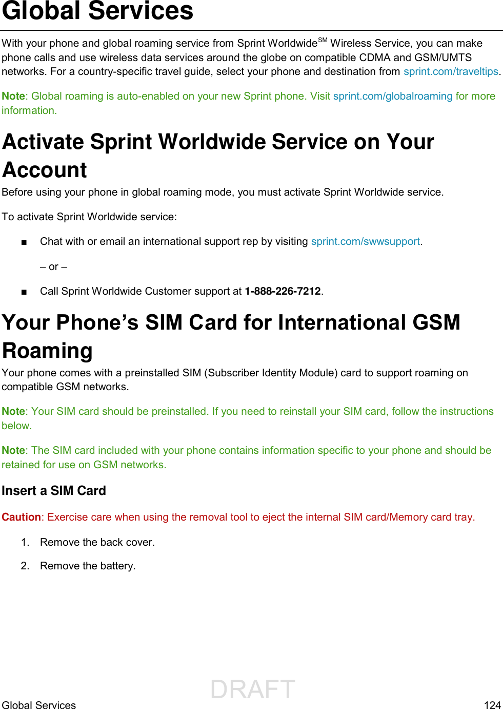                  DRAFT FOR INTERNAL USE ONLYGlobal Services  124 Global Services With your phone and global roaming service from Sprint WorldwideSM Wireless Service, you can make phone calls and use wireless data services around the globe on compatible CDMA and GSM/UMTS networks. For a country-specific travel guide, select your phone and destination from sprint.com/traveltips.  Note: Global roaming is auto-enabled on your new Sprint phone. Visit sprint.com/globalroaming for more information. Activate Sprint Worldwide Service on Your Account  Before using your phone in global roaming mode, you must activate Sprint Worldwide service.  To activate Sprint Worldwide service: ■  Chat with or email an international support rep by visiting sprint.com/swwsupport. – or – ■  Call Sprint Worldwide Customer support at 1-888-226-7212.  Your Phone’s SIM Card for International GSM Roaming  Your phone comes with a preinstalled SIM (Subscriber Identity Module) card to support roaming on compatible GSM networks. Note: Your SIM card should be preinstalled. If you need to reinstall your SIM card, follow the instructions below.  Note: The SIM card included with your phone contains information specific to your phone and should be retained for use on GSM networks. Insert a SIM Card Caution: Exercise care when using the removal tool to eject the internal SIM card/Memory card tray. 1.  Remove the back cover. 2.  Remove the battery. 