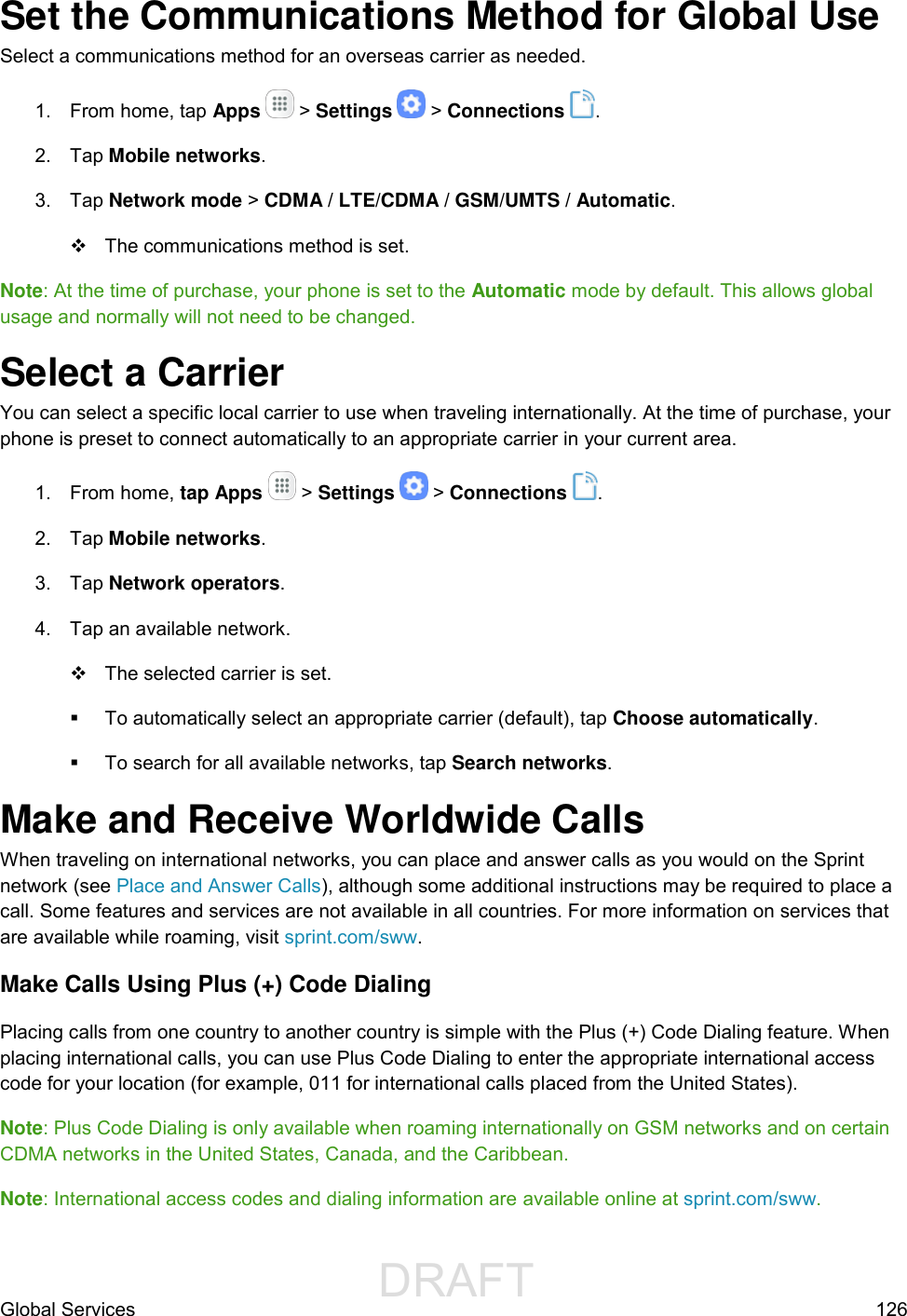                  DRAFT FOR INTERNAL USE ONLYGlobal Services  126 Set the Communications Method for Global Use Select a communications method for an overseas carrier as needed. 1.  From home, tap Apps   &gt; Settings   &gt; Connections  .  2.  Tap Mobile networks. 3.  Tap Network mode &gt; CDMA / LTE/CDMA / GSM/UMTS / Automatic.    The communications method is set. Note: At the time of purchase, your phone is set to the Automatic mode by default. This allows global usage and normally will not need to be changed. Select a Carrier You can select a specific local carrier to use when traveling internationally. At the time of purchase, your phone is preset to connect automatically to an appropriate carrier in your current area. 1.  From home, tap Apps   &gt; Settings   &gt; Connections  . 2.  Tap Mobile networks. 3.  Tap Network operators.  4.  Tap an available network.   The selected carrier is set.   To automatically select an appropriate carrier (default), tap Choose automatically.   To search for all available networks, tap Search networks. Make and Receive Worldwide Calls  When traveling on international networks, you can place and answer calls as you would on the Sprint network (see Place and Answer Calls), although some additional instructions may be required to place a call. Some features and services are not available in all countries. For more information on services that are available while roaming, visit sprint.com/sww. Make Calls Using Plus (+) Code Dialing Placing calls from one country to another country is simple with the Plus (+) Code Dialing feature. When placing international calls, you can use Plus Code Dialing to enter the appropriate international access code for your location (for example, 011 for international calls placed from the United States). Note: Plus Code Dialing is only available when roaming internationally on GSM networks and on certain CDMA networks in the United States, Canada, and the Caribbean.  Note: International access codes and dialing information are available online at sprint.com/sww. 
