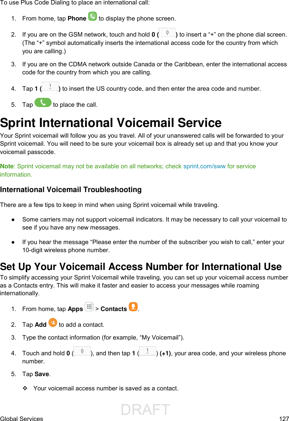                  DRAFT FOR INTERNAL USE ONLYGlobal Services  127 To use Plus Code Dialing to place an international call:  1.  From home, tap Phone   to display the phone screen. 2.  If you are on the GSM network, touch and hold 0 ( ) to insert a “+” on the phone dial screen. (The “+” symbol automatically inserts the international access code for the country from which you are calling.) 3.  If you are on the CDMA network outside Canada or the Caribbean, enter the international access code for the country from which you are calling. 4. Tap 1 ( ) to insert the US country code, and then enter the area code and number. 5.  Tap   to place the call. Sprint International Voicemail Service  Your Sprint voicemail will follow you as you travel. All of your unanswered calls will be forwarded to your Sprint voicemail. You will need to be sure your voicemail box is already set up and that you know your voicemail passcode. Note: Sprint voicemail may not be available on all networks; check sprint.com/sww for service information. International Voicemail Troubleshooting  There are a few tips to keep in mind when using Sprint voicemail while traveling. ●  Some carriers may not support voicemail indicators. It may be necessary to call your voicemail to see if you have any new messages. ●  If you hear the message “Please enter the number of the subscriber you wish to call,” enter your 10-digit wireless phone number.  Set Up Your Voicemail Access Number for International Use  To simplify accessing your Sprint Voicemail while traveling, you can set up your voicemail access number as a Contacts entry. This will make it faster and easier to access your messages while roaming internationally. 1.  From home, tap Apps   &gt; Contacts .  2.  Tap Add   to add a contact.  3.  Type the contact information (for example, “My Voicemail”). 4.  Touch and hold 0 ( ), and then tap 1 ( ) (+1), your area code, and your wireless phone number.  5.  Tap Save.    Your voicemail access number is saved as a contact. 