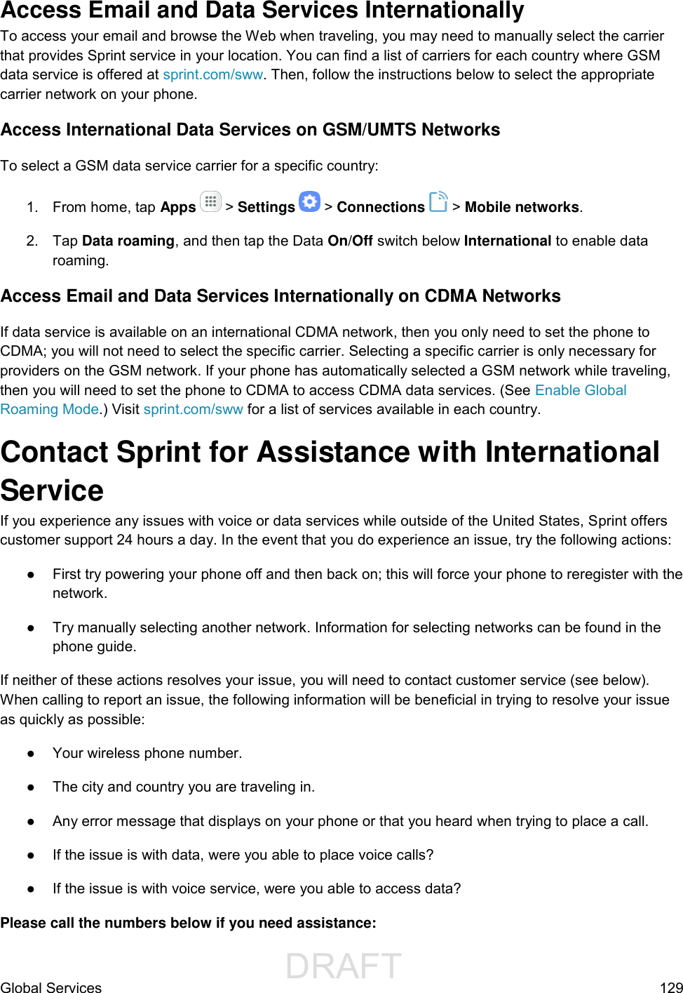                  DRAFT FOR INTERNAL USE ONLYGlobal Services  129 Access Email and Data Services Internationally  To access your email and browse the Web when traveling, you may need to manually select the carrier that provides Sprint service in your location. You can find a list of carriers for each country where GSM data service is offered at sprint.com/sww. Then, follow the instructions below to select the appropriate carrier network on your phone. Access International Data Services on GSM/UMTS Networks To select a GSM data service carrier for a specific country:  1.  From home, tap Apps   &gt; Settings   &gt; Connections   &gt; Mobile networks. 2.  Tap Data roaming, and then tap the Data On/Off switch below International to enable data roaming. Access Email and Data Services Internationally on CDMA Networks  If data service is available on an international CDMA network, then you only need to set the phone to CDMA; you will not need to select the specific carrier. Selecting a specific carrier is only necessary for providers on the GSM network. If your phone has automatically selected a GSM network while traveling, then you will need to set the phone to CDMA to access CDMA data services. (See Enable Global Roaming Mode.) Visit sprint.com/sww for a list of services available in each country. Contact Sprint for Assistance with International Service  If you experience any issues with voice or data services while outside of the United States, Sprint offers customer support 24 hours a day. In the event that you do experience an issue, try the following actions: ●  First try powering your phone off and then back on; this will force your phone to reregister with the network. ●  Try manually selecting another network. Information for selecting networks can be found in the phone guide. If neither of these actions resolves your issue, you will need to contact customer service (see below). When calling to report an issue, the following information will be beneficial in trying to resolve your issue as quickly as possible:  ●  Your wireless phone number. ●  The city and country you are traveling in. ●  Any error message that displays on your phone or that you heard when trying to place a call.  ●  If the issue is with data, were you able to place voice calls? ●  If the issue is with voice service, were you able to access data? Please call the numbers below if you need assistance:  