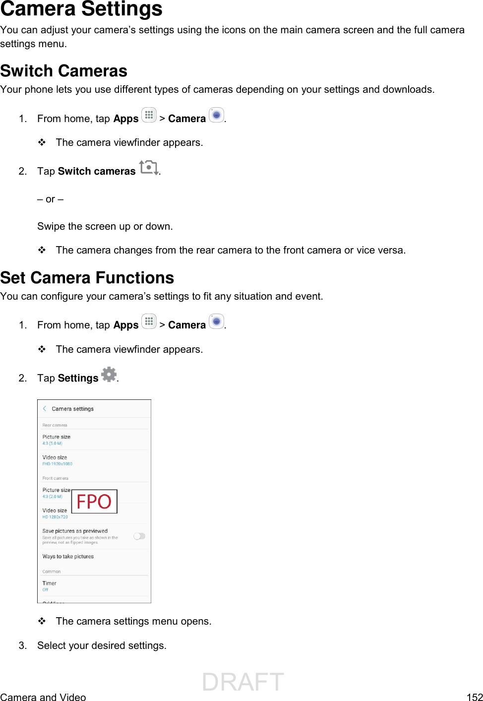                  DRAFT FOR INTERNAL USE ONLYCamera and Video  152 Camera Settings You can adjust your camera’s settings using the icons on the main camera screen and the full camera settings menu. Switch Cameras Your phone lets you use different types of cameras depending on your settings and downloads. 1.  From home, tap Apps   &gt; Camera  .    The camera viewfinder appears. 2.  Tap Switch cameras  .  – or –  Swipe the screen up or down.   The camera changes from the rear camera to the front camera or vice versa. Set Camera Functions You can configure your camera’s settings to fit any situation and event. 1.  From home, tap Apps   &gt; Camera  .   The camera viewfinder appears. 2.  Tap Settings  .     The camera settings menu opens. 3.  Select your desired settings. 