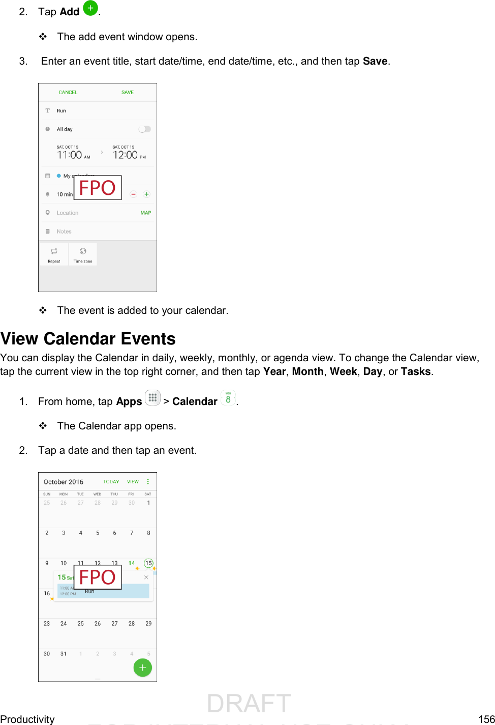                  DRAFT FOR INTERNAL USE ONLYProductivity  156 2.  Tap Add  .    The add event window opens. 3.   Enter an event title, start date/time, end date/time, etc., and then tap Save.     The event is added to your calendar. View Calendar Events You can display the Calendar in daily, weekly, monthly, or agenda view. To change the Calendar view, tap the current view in the top right corner, and then tap Year, Month, Week, Day, or Tasks. 1.  From home, tap Apps   &gt; Calendar .    The Calendar app opens. 2.  Tap a date and then tap an event.   