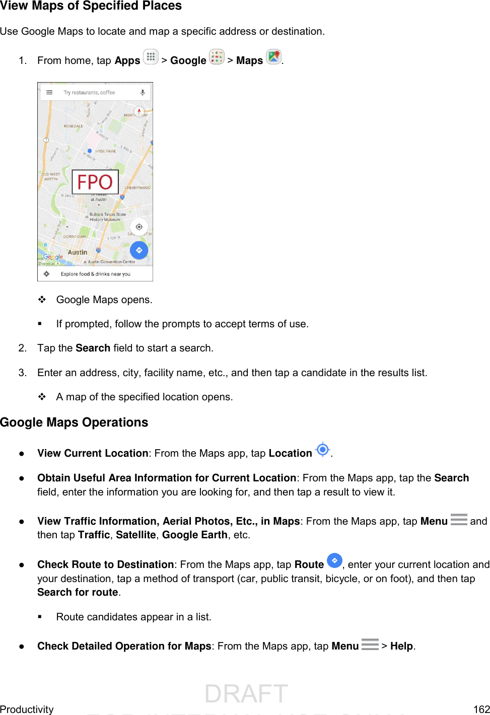                  DRAFT FOR INTERNAL USE ONLYProductivity  162 View Maps of Specified Places Use Google Maps to locate and map a specific address or destination. 1.  From home, tap Apps   &gt; Google   &gt; Maps  .     Google Maps opens.   If prompted, follow the prompts to accept terms of use. 2.  Tap the Search field to start a search.  3.  Enter an address, city, facility name, etc., and then tap a candidate in the results list.    A map of the specified location opens. Google Maps Operations ● View Current Location: From the Maps app, tap Location  . ● Obtain Useful Area Information for Current Location: From the Maps app, tap the Search field, enter the information you are looking for, and then tap a result to view it. ● View Traffic Information, Aerial Photos, Etc., in Maps: From the Maps app, tap Menu   and then tap Traffic, Satellite, Google Earth, etc.  ● Check Route to Destination: From the Maps app, tap Route  , enter your current location and your destination, tap a method of transport (car, public transit, bicycle, or on foot), and then tap Search for route.   Route candidates appear in a list. ● Check Detailed Operation for Maps: From the Maps app, tap Menu   &gt; Help. 