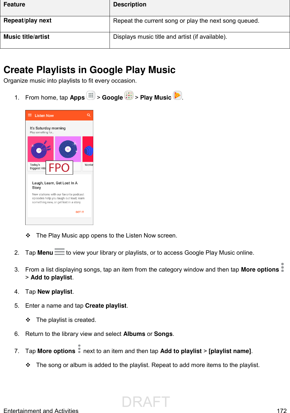                  DRAFT FOR INTERNAL USE ONLYEntertainment and Activities  172 Feature Description Repeat/play next Repeat the current song or play the next song queued. Music title/artist Displays music title and artist (if available).  Create Playlists in Google Play Music Organize music into playlists to fit every occasion. 1.  From home, tap Apps   &gt; Google   &gt; Play Music  .     The Play Music app opens to the Listen Now screen. 2.  Tap Menu  to view your library or playlists, or to access Google Play Music online.  3.  From a list displaying songs, tap an item from the category window and then tap More options &gt; Add to playlist. 4.  Tap New playlist.  5.  Enter a name and tap Create playlist.    The playlist is created. 6.  Return to the library view and select Albums or Songs. 7.  Tap More options   next to an item and then tap Add to playlist &gt; [playlist name].    The song or album is added to the playlist. Repeat to add more items to the playlist. 