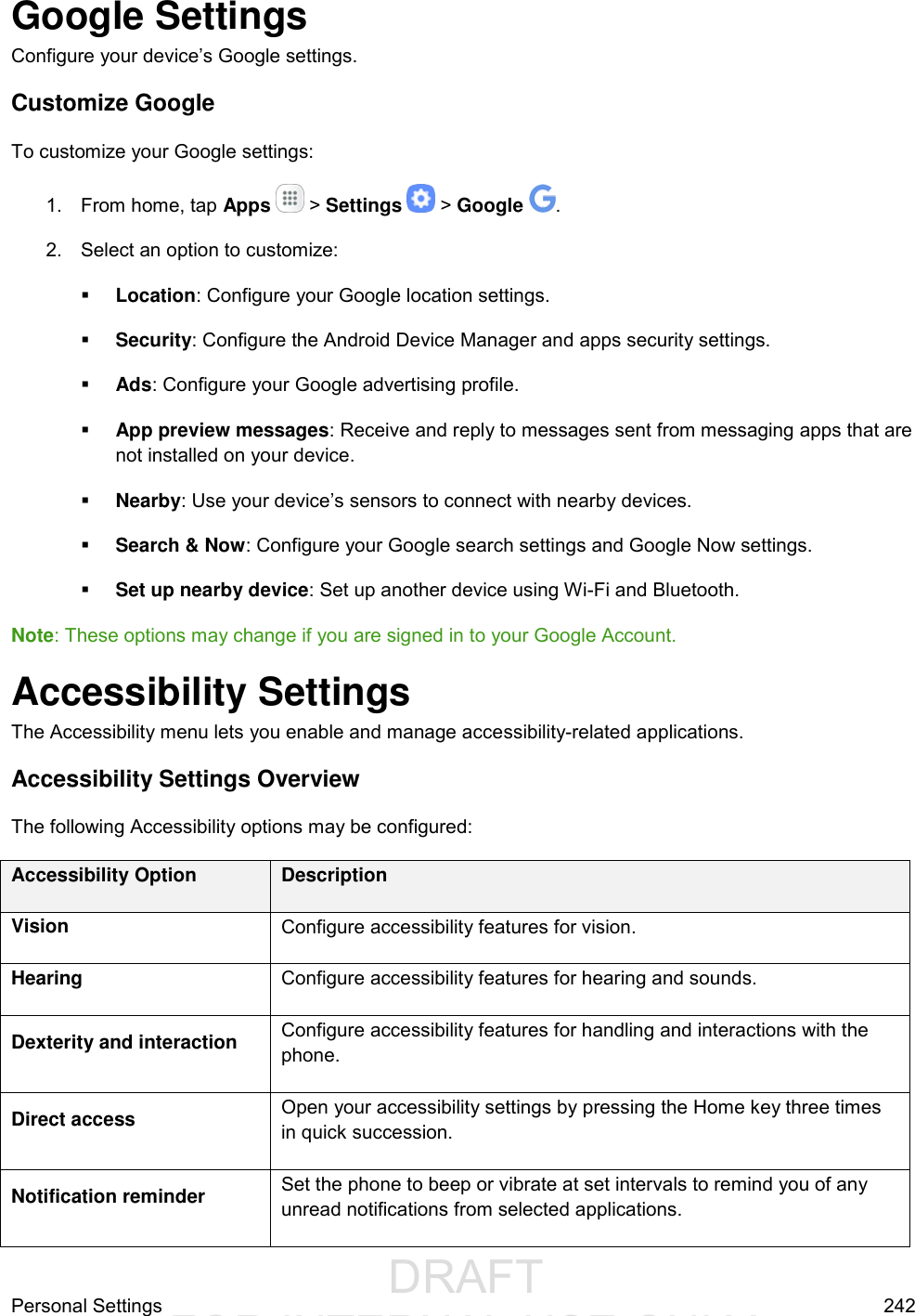                  DRAFT FOR INTERNAL USE ONLYPersonal Settings  242 Google Settings Configure your device’s Google settings. Customize Google To customize your Google settings: 1.  From home, tap Apps   &gt; Settings   &gt; Google  . 2.  Select an option to customize:  Location: Configure your Google location settings.  Security: Configure the Android Device Manager and apps security settings.  Ads: Configure your Google advertising profile.  App preview messages: Receive and reply to messages sent from messaging apps that are not installed on your device.  Nearby: Use your device’s sensors to connect with nearby devices.  Search &amp; Now: Configure your Google search settings and Google Now settings.  Set up nearby device: Set up another device using Wi-Fi and Bluetooth. Note: These options may change if you are signed in to your Google Account. Accessibility Settings The Accessibility menu lets you enable and manage accessibility-related applications. Accessibility Settings Overview The following Accessibility options may be configured:  Accessibility Option Description Vision Configure accessibility features for vision. Hearing Configure accessibility features for hearing and sounds. Dexterity and interaction Configure accessibility features for handling and interactions with the phone. Direct access Open your accessibility settings by pressing the Home key three times in quick succession. Notification reminder Set the phone to beep or vibrate at set intervals to remind you of any unread notifications from selected applications. 
