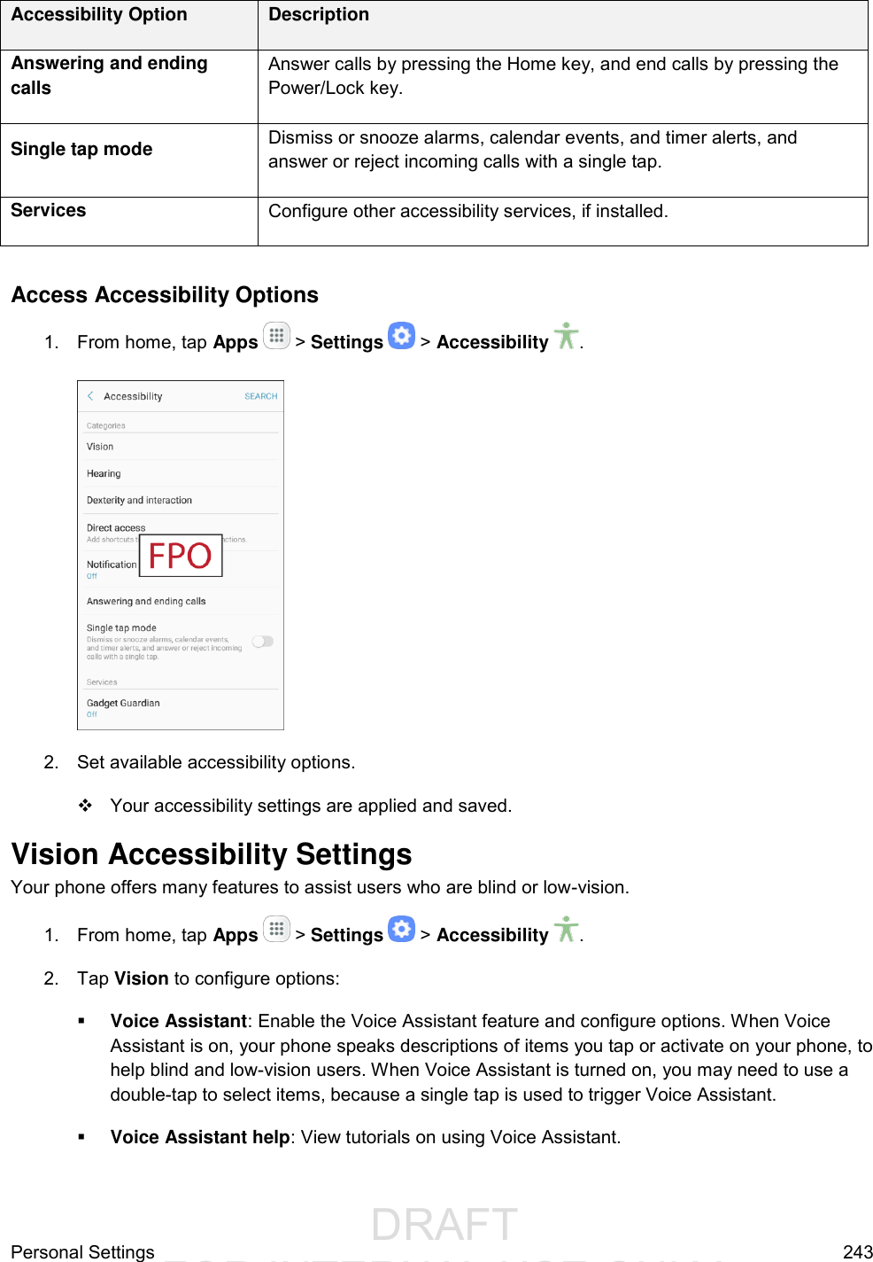                  DRAFT FOR INTERNAL USE ONLYPersonal Settings  243 Accessibility Option Description Answering and ending calls Answer calls by pressing the Home key, and end calls by pressing the Power/Lock key. Single tap mode Dismiss or snooze alarms, calendar events, and timer alerts, and answer or reject incoming calls with a single tap. Services Configure other accessibility services, if installed.  Access Accessibility Options 1.  From home, tap Apps   &gt; Settings   &gt; Accessibility  .   2.  Set available accessibility options.   Your accessibility settings are applied and saved. Vision Accessibility Settings Your phone offers many features to assist users who are blind or low-vision. 1.  From home, tap Apps   &gt; Settings   &gt; Accessibility  . 2.  Tap Vision to configure options:   Voice Assistant: Enable the Voice Assistant feature and configure options. When Voice Assistant is on, your phone speaks descriptions of items you tap or activate on your phone, to help blind and low-vision users. When Voice Assistant is turned on, you may need to use a double-tap to select items, because a single tap is used to trigger Voice Assistant.   Voice Assistant help: View tutorials on using Voice Assistant.  