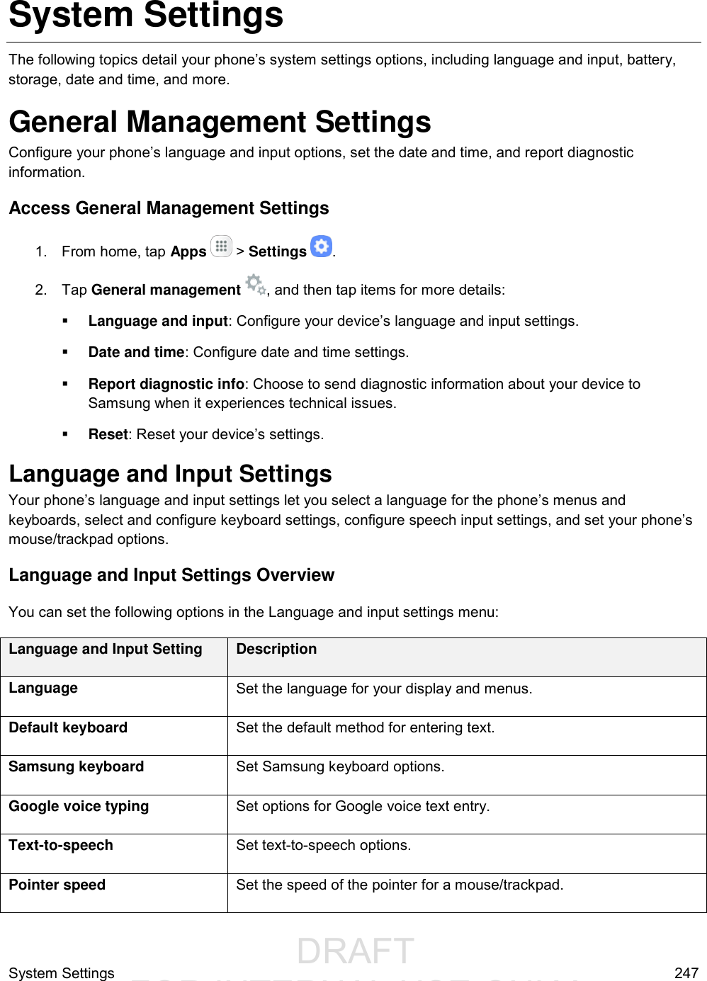                  DRAFT FOR INTERNAL USE ONLYSystem Settings  247 System Settings The following topics detail your phone’s system settings options, including language and input, battery, storage, date and time, and more. General Management Settings Configure your phone’s language and input options, set the date and time, and report diagnostic information. Access General Management Settings 1.  From home, tap Apps   &gt; Settings  . 2.  Tap General management  , and then tap items for more details:  Language and input: Configure your device’s language and input settings.  Date and time: Configure date and time settings.  Report diagnostic info: Choose to send diagnostic information about your device to Samsung when it experiences technical issues.  Reset: Reset your device’s settings. Language and Input Settings Your phone’s language and input settings let you select a language for the phone’s menus and keyboards, select and configure keyboard settings, configure speech input settings, and set your phone’s mouse/trackpad options. Language and Input Settings Overview You can set the following options in the Language and input settings menu:  Language and Input Setting Description Language Set the language for your display and menus. Default keyboard Set the default method for entering text. Samsung keyboard Set Samsung keyboard options. Google voice typing Set options for Google voice text entry. Text-to-speech Set text-to-speech options. Pointer speed Set the speed of the pointer for a mouse/trackpad. 