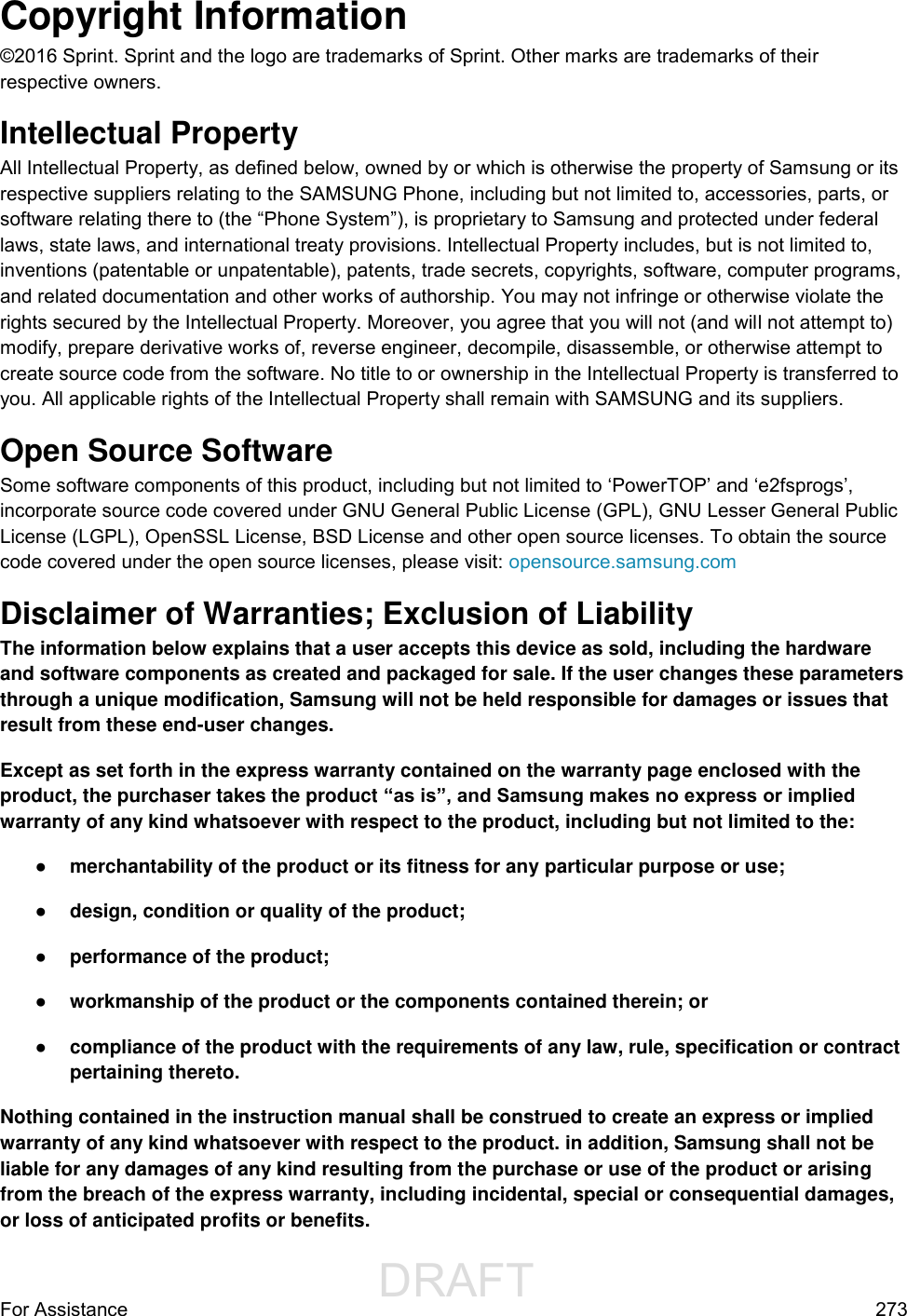                  DRAFT FOR INTERNAL USE ONLYFor Assistance  273 Copyright Information ©2016 Sprint. Sprint and the logo are trademarks of Sprint. Other marks are trademarks of their respective owners. Intellectual Property All Intellectual Property, as defined below, owned by or which is otherwise the property of Samsung or its respective suppliers relating to the SAMSUNG Phone, including but not limited to, accessories, parts, or software relating there to (the “Phone System”), is proprietary to Samsung and protected under federal laws, state laws, and international treaty provisions. Intellectual Property includes, but is not limited to, inventions (patentable or unpatentable), patents, trade secrets, copyrights, software, computer programs, and related documentation and other works of authorship. You may not infringe or otherwise violate the rights secured by the Intellectual Property. Moreover, you agree that you will not (and will not attempt to) modify, prepare derivative works of, reverse engineer, decompile, disassemble, or otherwise attempt to create source code from the software. No title to or ownership in the Intellectual Property is transferred to you. All applicable rights of the Intellectual Property shall remain with SAMSUNG and its suppliers. Open Source Software Some software components of this product, including but not limited to ‘PowerTOP’ and ‘e2fsprogs’, incorporate source code covered under GNU General Public License (GPL), GNU Lesser General Public License (LGPL), OpenSSL License, BSD License and other open source licenses. To obtain the source code covered under the open source licenses, please visit: opensource.samsung.com Disclaimer of Warranties; Exclusion of Liability The information below explains that a user accepts this device as sold, including the hardware and software components as created and packaged for sale. If the user changes these parameters through a unique modification, Samsung will not be held responsible for damages or issues that result from these end-user changes. Except as set forth in the express warranty contained on the warranty page enclosed with the product, the purchaser takes the product “as is”, and Samsung makes no express or implied warranty of any kind whatsoever with respect to the product, including but not limited to the:  ● merchantability of the product or its fitness for any particular purpose or use;  ● design, condition or quality of the product;  ● performance of the product;  ● workmanship of the product or the components contained therein; or  ● compliance of the product with the requirements of any law, rule, specification or contract pertaining thereto.  Nothing contained in the instruction manual shall be construed to create an express or implied warranty of any kind whatsoever with respect to the product. in addition, Samsung shall not be liable for any damages of any kind resulting from the purchase or use of the product or arising from the breach of the express warranty, including incidental, special or consequential damages, or loss of anticipated profits or benefits. 