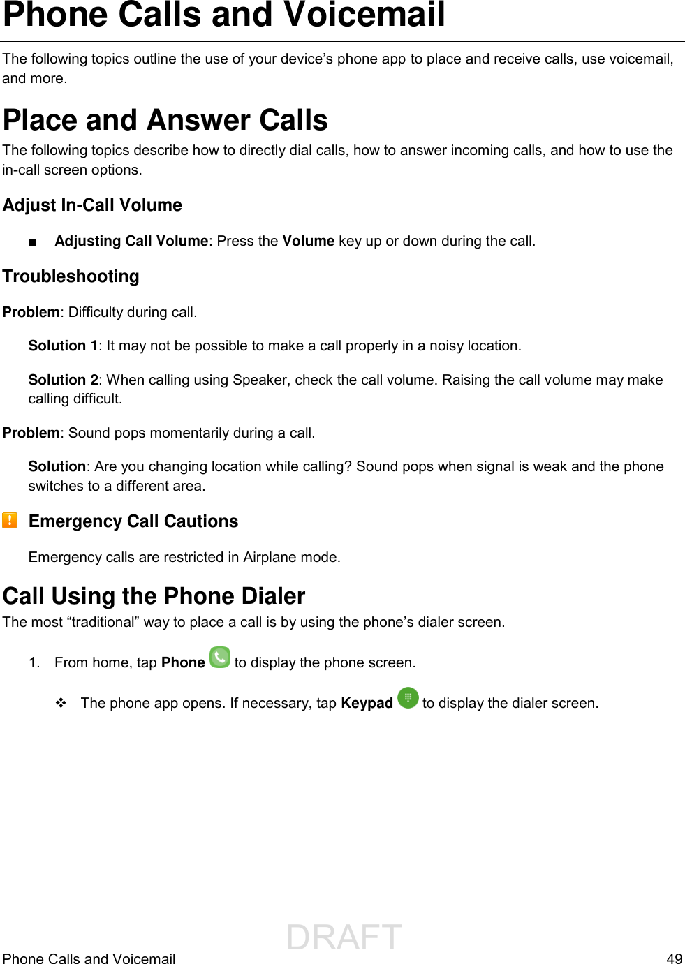                  DRAFT FOR INTERNAL USE ONLYPhone Calls and Voicemail  49 Phone Calls and Voicemail The following topics outline the use of your device’s phone app to place and receive calls, use voicemail, and more. Place and Answer Calls The following topics describe how to directly dial calls, how to answer incoming calls, and how to use the in-call screen options. Adjust In-Call Volume ■ Adjusting Call Volume: Press the Volume key up or down during the call. Troubleshooting Problem: Difficulty during call. Solution 1: It may not be possible to make a call properly in a noisy location. Solution 2: When calling using Speaker, check the call volume. Raising the call volume may make calling difficult. Problem: Sound pops momentarily during a call. Solution: Are you changing location while calling? Sound pops when signal is weak and the phone switches to a different area.  Emergency Call Cautions Emergency calls are restricted in Airplane mode. Call Using the Phone Dialer The most “traditional” way to place a call is by using the phone’s dialer screen.  1.  From home, tap Phone   to display the phone screen.   The phone app opens. If necessary, tap Keypad   to display the dialer screen.  