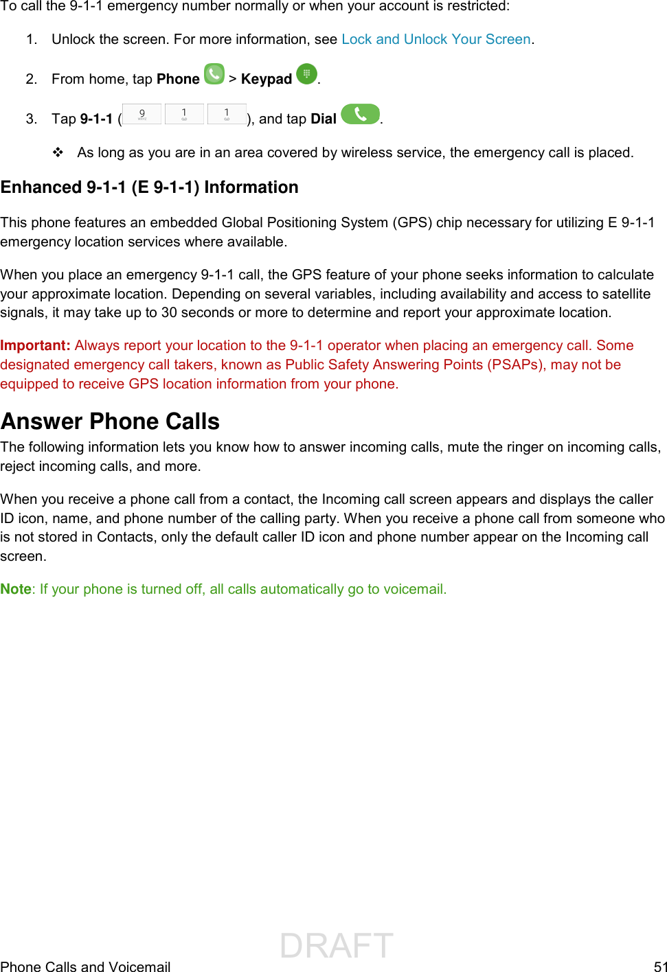                 DRAFT FOR INTERNAL USE ONLYPhone Calls and Voicemail  51 To call the 9-1-1 emergency number normally or when your account is restricted: 1.  Unlock the screen. For more information, see Lock and Unlock Your Screen. 2.  From home, tap Phone   &gt; Keypad  . 3.  Tap 9-1-1 (     ), and tap Dial  .   As long as you are in an area covered by wireless service, the emergency call is placed. Enhanced 9-1-1 (E 9-1-1) Information This phone features an embedded Global Positioning System (GPS) chip necessary for utilizing E 9-1-1 emergency location services where available. When you place an emergency 9-1-1 call, the GPS feature of your phone seeks information to calculate your approximate location. Depending on several variables, including availability and access to satellite signals, it may take up to 30 seconds or more to determine and report your approximate location. Important: Always report your location to the 9-1-1 operator when placing an emergency call. Some designated emergency call takers, known as Public Safety Answering Points (PSAPs), may not be equipped to receive GPS location information from your phone. Answer Phone Calls The following information lets you know how to answer incoming calls, mute the ringer on incoming calls, reject incoming calls, and more. When you receive a phone call from a contact, the Incoming call screen appears and displays the caller ID icon, name, and phone number of the calling party. When you receive a phone call from someone who is not stored in Contacts, only the default caller ID icon and phone number appear on the Incoming call screen. Note: If your phone is turned off, all calls automatically go to voicemail. 