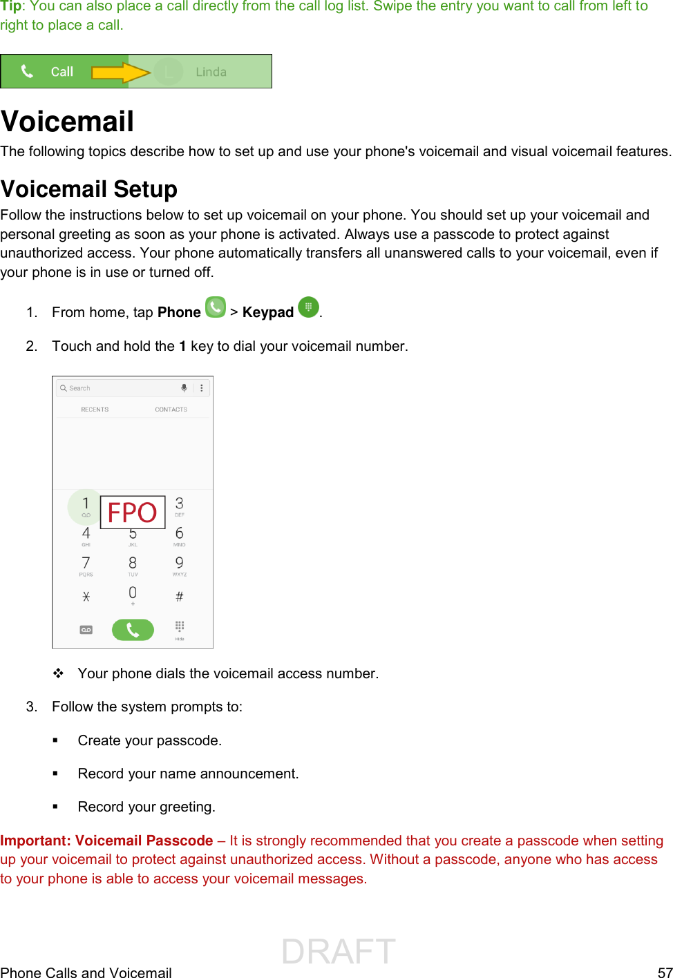                  DRAFT FOR INTERNAL USE ONLYPhone Calls and Voicemail  57 Tip: You can also place a call directly from the call log list. Swipe the entry you want to call from left to right to place a call.   Voicemail The following topics describe how to set up and use your phone&apos;s voicemail and visual voicemail features. Voicemail Setup  Follow the instructions below to set up voicemail on your phone. You should set up your voicemail and personal greeting as soon as your phone is activated. Always use a passcode to protect against unauthorized access. Your phone automatically transfers all unanswered calls to your voicemail, even if your phone is in use or turned off. 1.  From home, tap Phone   &gt; Keypad  . 2.  Touch and hold the 1 key to dial your voicemail number.     Your phone dials the voicemail access number. 3.  Follow the system prompts to:   Create your passcode.   Record your name announcement.   Record your greeting. Important: Voicemail Passcode – It is strongly recommended that you create a passcode when setting up your voicemail to protect against unauthorized access. Without a passcode, anyone who has access to your phone is able to access your voicemail messages. 
