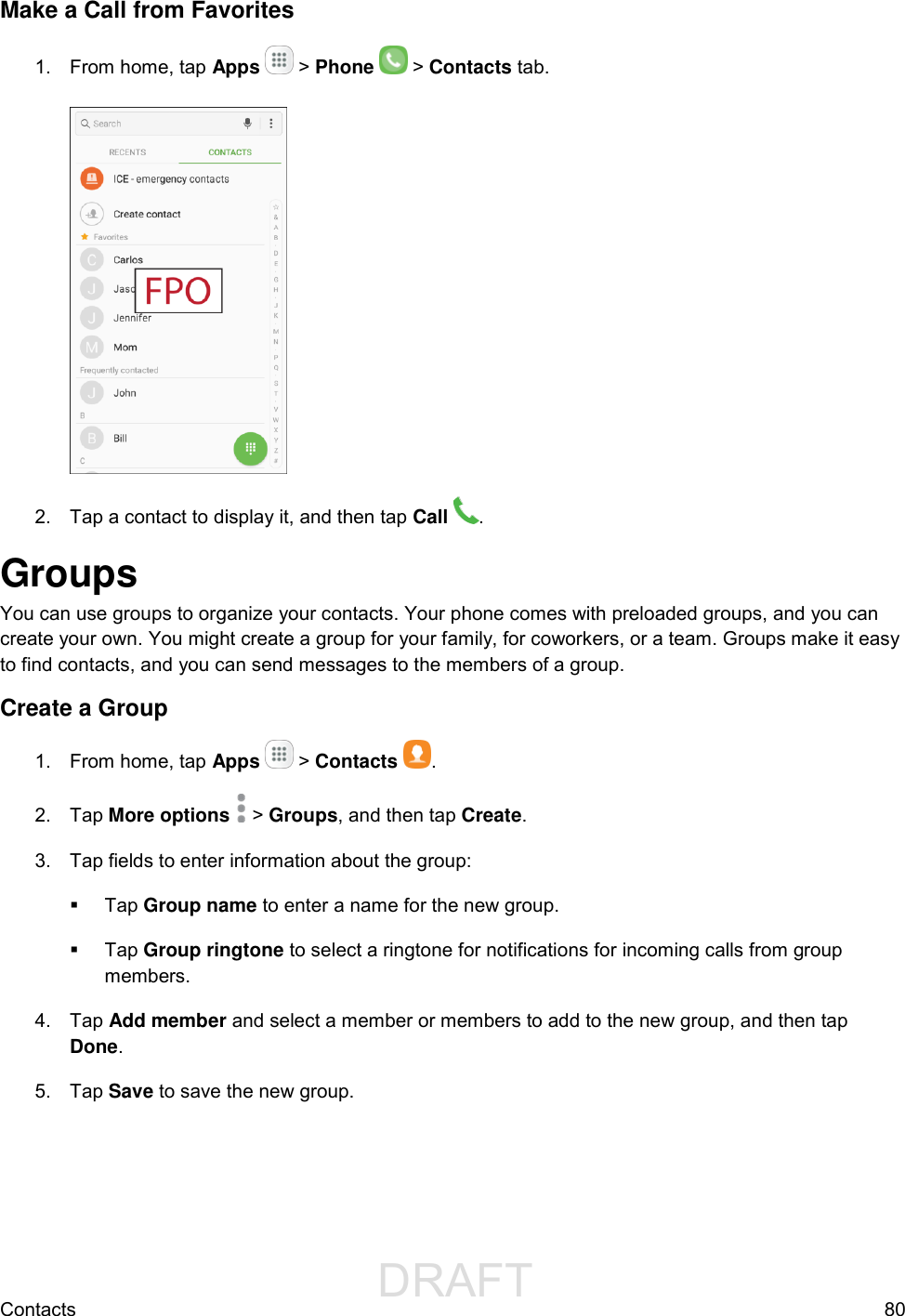                 DRAFT FOR INTERNAL USE ONLYContacts  80 Make a Call from Favorites 1.  From home, tap Apps   &gt; Phone   &gt; Contacts tab.   2.  Tap a contact to display it, and then tap Call  . Groups You can use groups to organize your contacts. Your phone comes with preloaded groups, and you can create your own. You might create a group for your family, for coworkers, or a team. Groups make it easy to find contacts, and you can send messages to the members of a group. Create a Group 1.  From home, tap Apps   &gt; Contacts  . 2.  Tap More options   &gt; Groups, and then tap Create. 3.  Tap fields to enter information about the group:   Tap Group name to enter a name for the new group.   Tap Group ringtone to select a ringtone for notifications for incoming calls from group members. 4.  Tap Add member and select a member or members to add to the new group, and then tap Done. 5.  Tap Save to save the new group. 