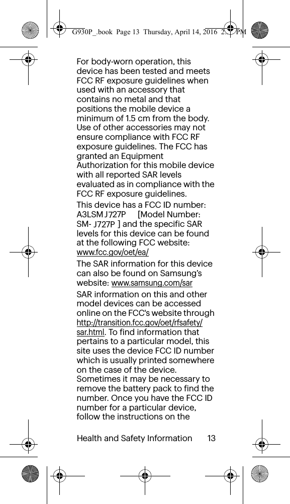 Health and Safety Information       13For body-worn operation, this device has been tested and meets FCC RF exposure guidelines when used with an accessory that contains no metal and that positions the mobile device a minimum of 1.5 cm from the body. Use of other accessories may not ensure compliance with FCC RF exposure guidelines. The FCC has granted an Equipment Authorization for this mobile device with all reported SAR levels evaluated as in compliance with the FCC RF exposure guidelines. This device has a FCC ID number: A3LSM  [Model Number: SM- ] and the specific SAR levels for this device can be found at the following FCC website:  www.fcc.gov/oet/ea/The SAR information for this device can also be found on Samsung’s website: www.samsung.com/sar  SAR information on this and other model devices can be accessed online on the FCC&apos;s website through http://transition.fcc.gov/oet/rfsafety/sar.html. To find information that pertains to a particular model, this site uses the device FCC ID number which is usually printed somewhere on the case of the device. Sometimes it may be necessary to remove the battery pack to find the number. Once you have the FCC ID number for a particular device, follow the instructions on the G930P_.book  Page 13  Thursday, April 14, 2016  2:35 PMJ 27PJ 27P77