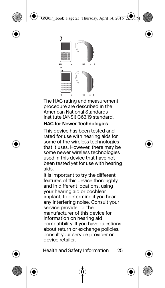 Health and Safety Information       25 The HAC rating and measurement procedure are described in the American National Standards Institute (ANSI) C63.19 standard.HAC for Newer TechnologiesThis device has been tested and rated for use with hearing aids for some of the wireless technologies that it uses. However, there may be some newer wireless technologies used in this device that have not been tested yet for use with hearing aids. It is important to try the different features of this device thoroughly and in different locations, using your hearing aid or cochlear implant, to determine if you hear any interfering noise. Consult your service provider or the manufacturer of this device for information on hearing aid compatibility. If you have questions about return or exchange policies, consult your service provider or device retailer.M3                 +                    M2         =     5T3                 +                    T2         =     5G930P_.book  Page 25  Thursday, April 14, 2016  2:35 PM