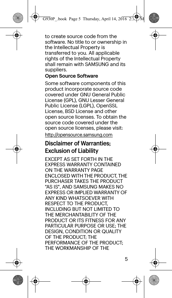        5to create source code from the software. No title to or ownership in the Intellectual Property is transferred to you. All applicable rights of the Intellectual Property shall remain with SAMSUNG and its suppliers.Open Source SoftwareSome software components of this product incorporate source code covered under GNU General Public License (GPL), GNU Lesser General Public License (LGPL), OpenSSL License, BSD License and other open source licenses. To obtain the source code covered under the open source licenses, please visit:http://opensource.samsung.comDisclaimer of Warranties; Exclusion of LiabilityEXCEPT AS SET FORTH IN THE EXPRESS WARRANTY CONTAINED ON THE WARRANTY PAGE ENCLOSED WITH THE PRODUCT, THE PURCHASER TAKES THE PRODUCT &quot;AS IS&quot;, AND SAMSUNG MAKES NO EXPRESS OR IMPLIED WARRANTY OF ANY KIND WHATSOEVER WITH RESPECT TO THE PRODUCT, INCLUDING BUT NOT LIMITED TO THE MERCHANTABILITY OF THE PRODUCT OR ITS FITNESS FOR ANY PARTICULAR PURPOSE OR USE; THE DESIGN, CONDITION OR QUALITY OF THE PRODUCT; THE PERFORMANCE OF THE PRODUCT; THE WORKMANSHIP OF THE G930P_.book  Page 5  Thursday, April 14, 2016  2:35 PM