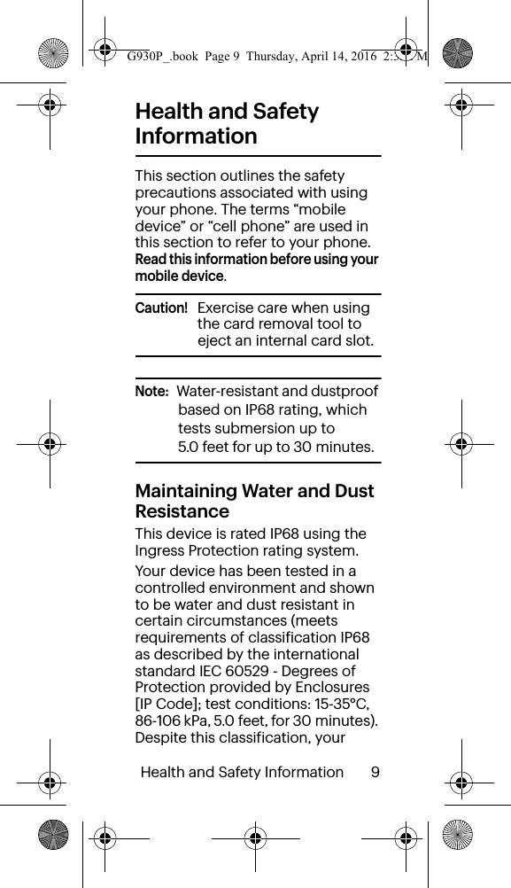 Health and Safety Information       9Health and Safety InformationThis section outlines the safety precautions associated with using your phone. The terms “mobile device” or “cell phone” are used in this section to refer to your phone. Read this information before using your mobile device.Caution!   Exercise care when using the card removal tool to eject an internal card slot.Note:   Water-resistant and dustproof based on IP68 rating, which tests submersion up to 5.0 feet for up to 30 minutes.  Maintaining Water and Dust ResistanceThis device is rated IP68 using the Ingress Protection rating system. Your device has been tested in a controlled environment and shown to be water and dust resistant in certain circumstances (meets requirements of classification IP68 as described by the international standard IEC 60529 - Degrees of Protection provided by Enclosures [IP Code]; test conditions: 15-35°C, 86-106 kPa, 5.0 feet, for 30 minutes). Despite this classification, your G930P_.book  Page 9  Thursday, April 14, 2016  2:35 PM