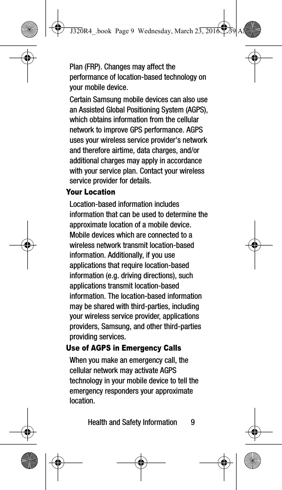 Health and Safety Information       9Plan (FRP). Changes may affect the performance of location-based technology on your mobile device.Certain Samsung mobile devices can also use an Assisted Global Positioning System (AGPS), which obtains information from the cellular network to improve GPS performance. AGPS uses your wireless service provider&apos;s network and therefore airtime, data charges, and/or additional charges may apply in accordance with your service plan. Contact your wireless service provider for details.Your LocationLocation-based information includes information that can be used to determine the approximate location of a mobile device. Mobile devices which are connected to a wireless network transmit location-based information. Additionally, if you use applications that require location-based information (e.g. driving directions), such applications transmit location-based information. The location-based information may be shared with third-parties, including your wireless service provider, applications providers, Samsung, and other third-parties providing services.Use of AGPS in Emergency CallsWhen you make an emergency call, the cellular network may activate AGPS technology in your mobile device to tell the emergency responders your approximate location.J320R4_.book  Page 9  Wednesday, March 23, 2016  9:39 AM