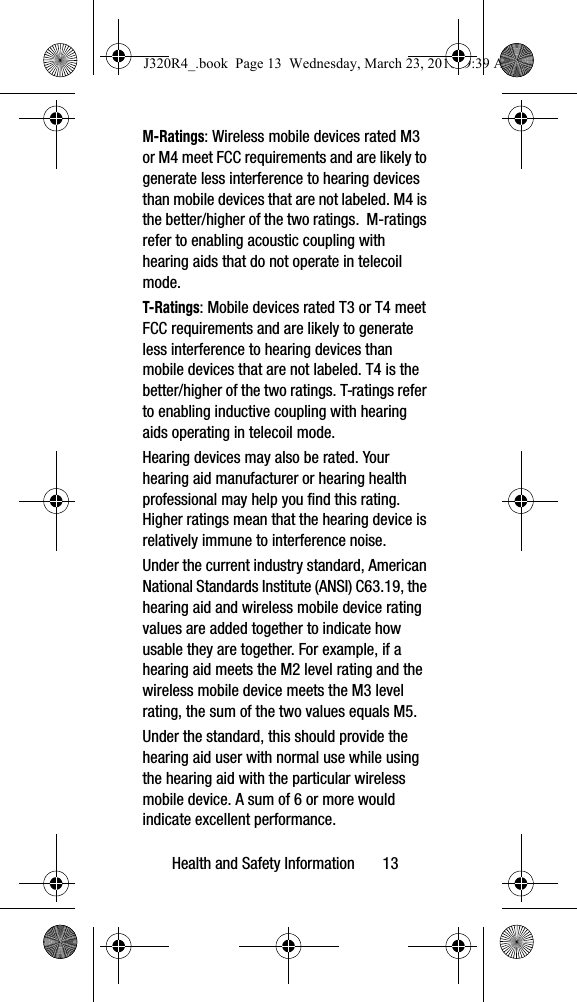Health and Safety Information       13M-Ratings: Wireless mobile devices rated M3 or M4 meet FCC requirements and are likely to generate less interference to hearing devices than mobile devices that are not labeled. M4 is the better/higher of the two ratings.  M-ratings refer to enabling acoustic coupling with hearing aids that do not operate in telecoil mode.T-Ratings: Mobile devices rated T3 or T4 meet FCC requirements and are likely to generate less interference to hearing devices than mobile devices that are not labeled. T4 is the better/higher of the two ratings. T-ratings refer to enabling inductive coupling with hearing aids operating in telecoil mode.Hearing devices may also be rated. Your hearing aid manufacturer or hearing health professional may help you find this rating. Higher ratings mean that the hearing device is relatively immune to interference noise. Under the current industry standard, American National Standards Institute (ANSI) C63.19, the hearing aid and wireless mobile device rating values are added together to indicate how usable they are together. For example, if a hearing aid meets the M2 level rating and the wireless mobile device meets the M3 level rating, the sum of the two values equals M5. Under the standard, this should provide the hearing aid user with normal use while using the hearing aid with the particular wireless mobile device. A sum of 6 or more would indicate excellent performance.  J320R4_.book  Page 13  Wednesday, March 23, 2016  9:39 AM