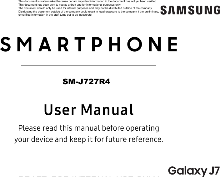 DRAFT&ndash;FOR INTERNAL USE ONLY  SMARTPHONEUser ManualPlease read this manual before operating  your device and keep it for future reference.This document is watermarked because certain important information in the document has not yet been verified. This document has been sent to you as a draft and for informational purposes only. The document should only be used for internal purposes and may not be distributed outside of the company. Distributing the document outside of the company could result in legal exposure to the company if the preliminary, unverified information in the draft turns out to be inaccurate.SM-J727R4