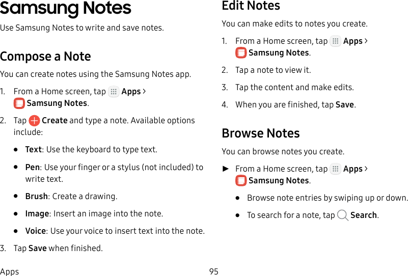 DRAFT&ndash;FOR INTERNAL USE ONLY95AppsSamsung NotesUse SamsungNotes to write and save notes.Compose a NoteYou can create notes using the SamsungNotes app. 1.  From a Home screen, tap   Apps > SamsungNotes.2.  Tap   Create and type a note. Available options include:&bull;  Text: Use the keyboard to type text.&bull;  Pen: Use your finger or a stylus (not included) to write text.&bull;  Brush: Create a drawing.&bull;  Image: Insert an image into the note.&bull;  Voice: Use your voice to insert text into thenote.3.  Tap Save when finished.Edit NotesYou can make edits to notes you create.1.  From a Home screen, tap   Apps > SamsungNotes.2.  Tap a note to view it.3.  Tap the content and make edits.4.  When you are finished, tap Save.Browse NotesYou can browse notes you create. ►From a Home screen, tap   Apps > SamsungNotes.&bull;  Browse note entries by swiping up or down.&bull;  To search for a note, tap   Search.