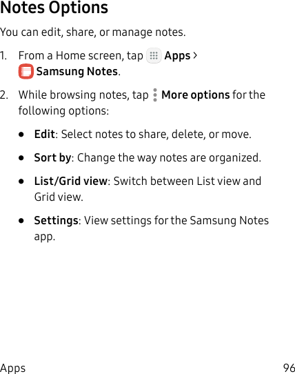 DRAFT&ndash;FOR INTERNAL USE ONLY96AppsNotes OptionsYou can edit, share, or manage notes.1.  From a Home screen, tap   Apps > SamsungNotes.2.  While browsing notes, tap  More options for the following options:&bull;  Edit: Select notes to share, delete, or move.&bull;  Sort by: Change the way notes are organized.&bull;  List/Grid view: Switch between List view and Grid view.&bull;  Settings: View settings for the SamsungNotes app.