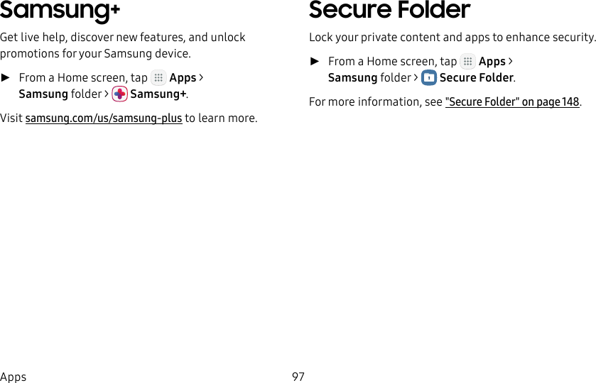 DRAFT&ndash;FOR INTERNAL USE ONLY97AppsSamsung+Get live help, discover new features, and unlock promotions for your Samsung device.  ►From a Home screen, tap   Apps > Samsung folder>  Samsung+.Visit samsung.com/us/samsung-plus to learn more.Secure FolderLock your private content and apps to enhance security. ►From a Home screen, tap   Apps > Samsung folder>  Secure Folder.For more information, see "Secure Folder" on page148.