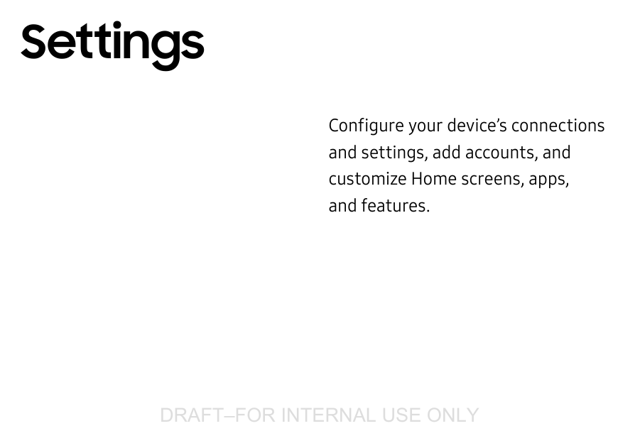 DRAFT&ndash;FOR INTERNAL USE ONLYConfigure your device&rsquo;s connections and settings, addaccounts, and customize Home screens, apps, andfeatures.Settings