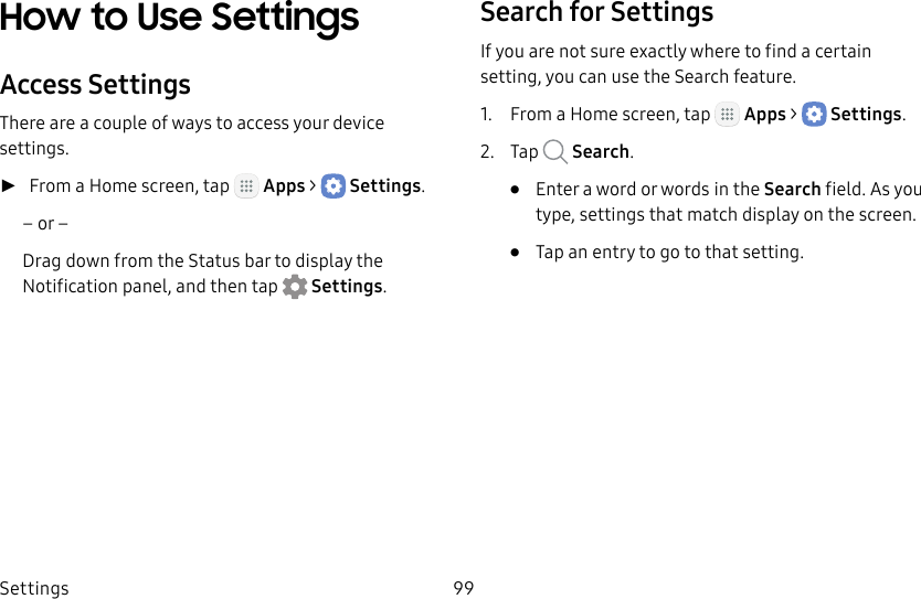 DRAFT&ndash;FOR INTERNAL USE ONLYSettings 99How to Use SettingsAccess SettingsThere are a couple of ways to access your device settings. ►From a Home screen, tap   Apps >  Settings.&ndash; or &ndash;Drag down from the Statusbar to display the Notification panel, andthen tap  Settings.Search for SettingsIf you are not sure exactly where to find a certain setting, you can use the Search feature.1.  From a Home screen, tap   Apps >  Settings.2.  Tap   Search.&bull;  Enter a word or words in the Search field. Asyou type, settings that match display on the screen.&bull;  Tap an entry to go to that setting.