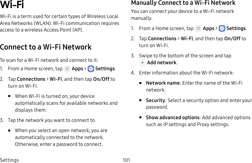 DRAFT&ndash;FOR INTERNAL USE ONLYSettings 101Wi‑FiWi‑Fi is a term used for certain types of Wireless Local Area Networks (WLAN). Wi‑Fi communication requires access to a wireless Access Point (AP).Connect to a Wi‑Fi NetworkTo scan for a Wi‑Fi network and connect to it:1.  From a Home screen, tap   Apps >  Settings.2.  Tap Connections > Wi‑Fi, and then tap On/Off to turn on Wi‑Fi.&bull;  When Wi‑Fi is turned on, your device automatically scans for available networks and displays them.3.  Tap the network you want to connect to. &bull;  When you select an open network, you are automatically connected to the network. Otherwise, enter a password to connect.Manually Connect to a Wi‑FiNetworkYou can connect your device to a Wi‑Fi network manually.1.  From a Home screen, tap   Apps >  Settings.2.  Tap Connections > Wi‑Fi, and then tap On/Off to turn on Wi‑Fi.3.  Swipe to the bottom of the screen and tap Addnetwork.4.  Enter information about the Wi‑Fi network:&bull;  Network name: Enter the name of the Wi‑Fi network.&bull;  Security: Select a security option and enter your password.&bull;  Show advanced options: Add advanced options such as IPsettings and Proxy settings.
