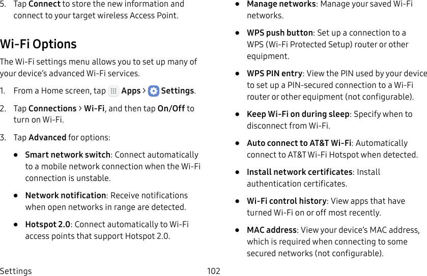 DRAFT&ndash;FOR INTERNAL USE ONLYSettings 1025.  Tap Connect to store the new information and connect to your target wireless Access Point.Wi‑Fi OptionsThe Wi‑Fi settings menu allows you to set up many of your device&rsquo;s advanced Wi‑Fi services.1.  From a Home screen, tap   Apps >  Settings.2.  Tap Connections > Wi‑Fi, and then tap On/Off to turn on Wi‑Fi.3.  Tap Advanced for options:&bull;  Smart network switch: Connect automatically to a mobile network connection when the Wi‑Fi connection is unstable.&bull;  Network notification: Receive notifications when open networks in range are detected.&bull;  Hotspot 2.0: Connect automatically to Wi‑Fi access points that support Hotspot 2.0.&bull;  Manage networks: Manage your saved Wi‑Fi networks.&bull;  WPS push button: Set up a connection to a WPS (Wi‑Fi Protected Setup) router or other equipment.&bull;  WPS PIN entry: View the PIN used by your device to set up a PIN‑secured connection to a Wi‑Fi router or other equipment (notconfigurable).&bull;  Keep Wi‑Fi on during sleep: Specify when to disconnect from Wi‑Fi.&bull;  Auto connect to AT&amp;T Wi‑Fi: Automatically connect to AT&amp;T Wi‑Fi Hotspot when detected.&bull;  Install network certificates: Install authentication certificates.&bull;  Wi‑Fi control history: View apps that have turned Wi‑Fi on or off most recently.&bull;  MAC address: View your device&rsquo;s MAC address, which is required when connecting to some secured networks (notconfigurable).