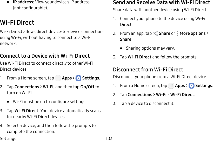 DRAFT&ndash;FOR INTERNAL USE ONLYSettings 103&bull;  IP address: View your device&rsquo;s IP address (notconfigurable).Wi‑Fi DirectWi‑Fi Direct allows direct device‑to‑device connections using Wi‑Fi, without having to connect to a Wi‑Fi network.Connect to a Device with Wi‑Fi DirectUse Wi‑Fi Direct to connect directly to other Wi‑Fi Direct devices.1.  From a Home screen, tap   Apps >  Settings.2.  Tap Connections > Wi‑Fi, and then tap On/Off to turn on Wi‑Fi. &bull;  Wi‑Fi must be on to configure settings.3.  Tap Wi‑Fi Direct. Your device automatically scans for nearby Wi‑Fi Direct devices.4.  Select a device, and then follow the prompts to complete the connection.Send and Receive Data with Wi‑Fi DirectShare data with another device using Wi‑Fi Direct.1.  Connect your phone to the device using Wi‑Fi Direct.2.  From an app, tap   Share or  Moreoptions > Share.&bull;  Sharing options may vary.3.  Tap Wi‑Fi Direct and follow the prompts.Disconnect from Wi‑Fi DirectDisconnect your phone from a Wi‑Fi Direct device.1.  From a Home screen, tap   Apps >  Settings.2.  Tap Connections > Wi‑Fi > Wi‑Fi Direct.3.  Tap a device to disconnect it.