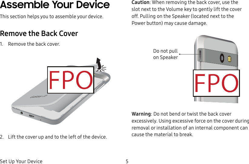 DRAFT&ndash;FOR INTERNAL USE ONLYSet Up Your Device 5Assemble Your DeviceThis section helps you to assemble your device.Remove the Back Cover1.  Remove the back cover.2.  Lift the cover up and to the left of the device.Caution: When removing the back cover, use the slotnext to the Volume key to gently lift the cover off. Pulling on the Speaker (located next to the Powerbutton) may cause damage.Do not pull onSpeakerWarning: Do not bend or twist the back cover excessively. Using excessive force on the cover during removal or installation of an internal component can cause the material to break.