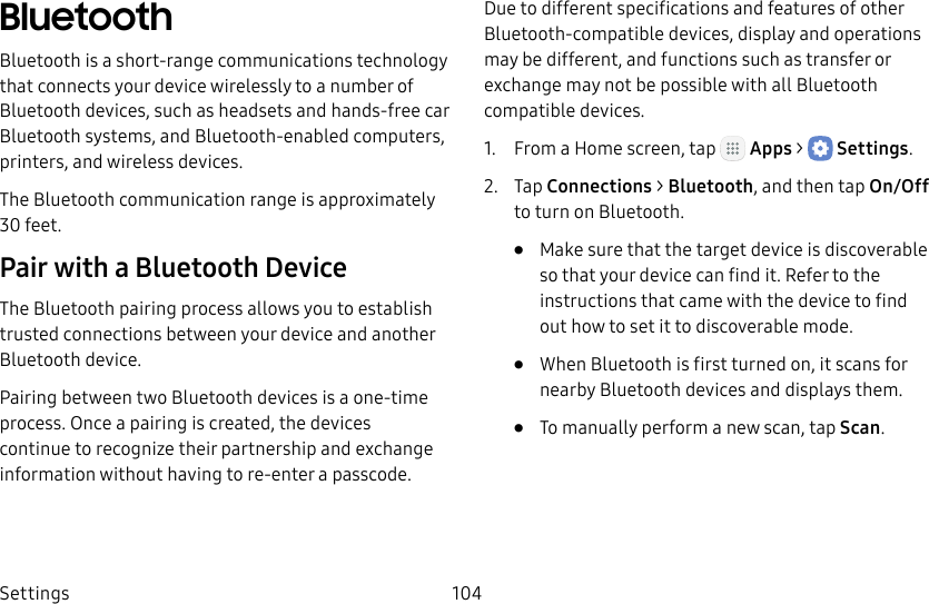 DRAFT&ndash;FOR INTERNAL USE ONLYSettings 104BluetoothBluetooth is a short‑range communications technology that connects your device wirelessly to a number of Bluetooth devices, such as headsets and hands‑free car Bluetooth systems, and Bluetooth‑enabled computers, printers, and wireless devices.The Bluetooth communication range is approximately 30 feet.Pair with a Bluetooth DeviceThe Bluetooth pairing process allows you to establish trusted connections between your device and another Bluetooth device. Pairing between two Bluetooth devices is a one‑time process. Once a pairing is created, the devices continue to recognize their partnership and exchange information without having to re‑enter a passcode.Due to different specifications and features of other Bluetooth‑compatible devices, display and operations may be different, and functions such as transfer or exchange may not be possible with all Bluetooth compatible devices.1.  From a Home screen, tap   Apps >  Settings.2.  Tap Connections > Bluetooth, and then tap On/Off to turn on Bluetooth.&bull;  Make sure that the target device is discoverable so that your device can find it. Refer to the instructions that came with the device to find out how to set it to discoverable mode.&bull;  When Bluetooth is first turned on, it scans for nearby Bluetooth devices and displays them.&bull;  To manually perform a new scan, tap Scan.