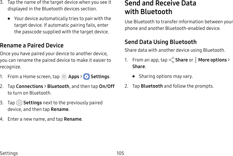 DRAFT&ndash;FOR INTERNAL USE ONLYSettings 1053.  Tap the name of the target device when you see it displayed in the Bluetooth devices section.&bull;  Your device automatically tries to pair with the target device. If automatic pairing fails, enter the passcode supplied with the target device.Rename a Paired DeviceOnce you have paired your device to another device, you can rename the paired device to make it easier to recognize.1.  From a Home screen, tap   Apps >  Settings.2.  Tap Connections > Bluetooth, and then tap On/Off to turn on Bluetooth.3.  Tap  Settings next to the previously paired device, and then tap Rename.4.  Enter a new name, and tap Rename.Send and Receive Data withBluetoothUse Bluetooth to transfer information between your phone and another Bluetooth‑enabled device.Send Data Using BluetoothShare data with another device using Bluetooth.1.  From an app, tap   Share or  Moreoptions > Share.&bull;  Sharing options may vary.2.  Tap Bluetooth and follow the prompts.