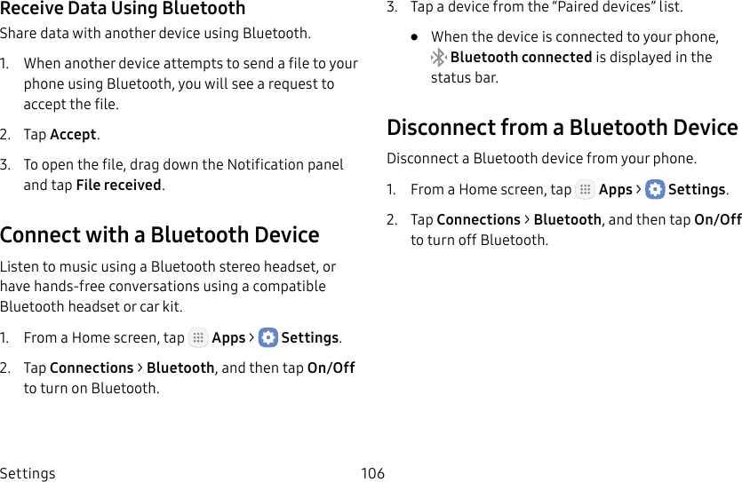 DRAFT&ndash;FOR INTERNAL USE ONLYSettings 106Receive Data Using BluetoothShare data with another device using Bluetooth.1.  When another device attempts to send a file to your phone using Bluetooth, you will see a request to accept the file.2.  Tap Accept.3.  To open the file, drag down the Notification panel and tap File received.Connect with a Bluetooth DeviceListen to music using a Bluetooth stereo headset, or have hands‑free conversations using a compatible Bluetooth headset or car kit. 1.  From a Home screen, tap   Apps >  Settings.2.  Tap Connections > Bluetooth, and then tap On/Off to turn on Bluetooth.3.  Tap a device from the &ldquo;Paired devices&rdquo; list.&bull;  When the device is connected to your phone, Bluetooth connected is displayed in the status bar.Disconnect from a Bluetooth DeviceDisconnect a Bluetooth device from your phone.1.  From a Home screen, tap   Apps >  Settings.2.  Tap Connections > Bluetooth, and then tap On/Off to turn off Bluetooth.