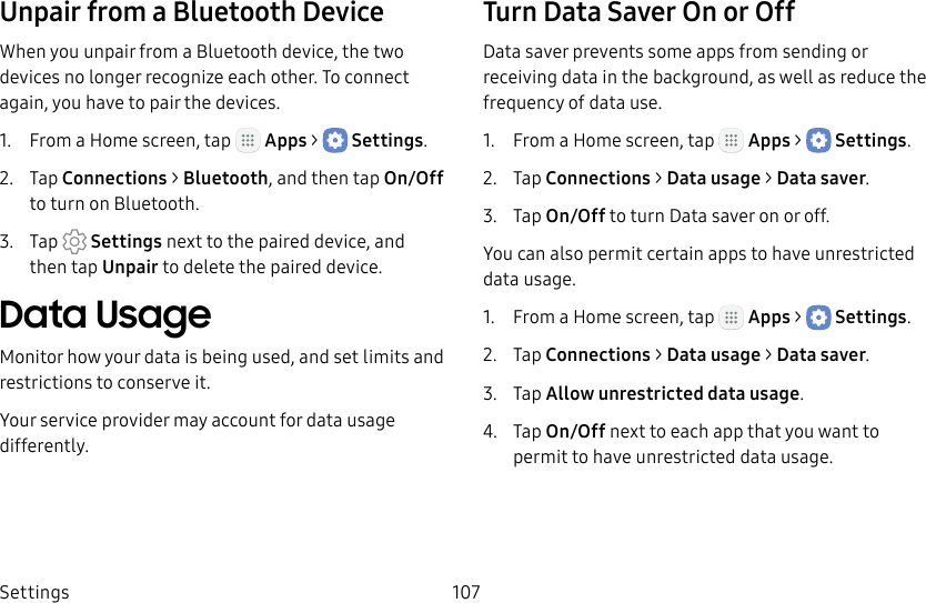 DRAFT&ndash;FOR INTERNAL USE ONLYSettings 107Unpair from a Bluetooth DeviceWhen you unpair from a Bluetooth device, the two devices no longer recognize each other. To connect again, you have to pair the devices.1.  From a Home screen, tap   Apps >  Settings.2.  Tap Connections > Bluetooth, and then tap On/Off to turn on Bluetooth.3.  Tap  Settings next to the paired device, and thentap Unpair to delete the paireddevice.Data UsageMonitor how your data is being used, and set limits and restrictions to conserve it.Your service provider may account for data usage differently.Turn Data Saver On or OffData saver prevents some apps from sending or receiving data in the background, as well as reduce the frequency of data use.1.  From a Home screen, tap   Apps >  Settings.2.  Tap Connections > Datausage > Data saver.3.  Tap On/Off to turn Data saver on or off.You can also permit certain apps to have unrestricted data usage.1.  From a Home screen, tap   Apps >  Settings.2.  Tap Connections > Datausage > Data saver.3.  Tap Allow unrestricted data usage.4.  Tap On/Off next to each app that you want to permit to have unrestricted data usage.