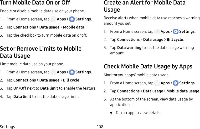 DRAFT&ndash;FOR INTERNAL USE ONLYSettings 108Turn Mobile Data On or OffEnable or disable mobile data use on your phone.1.  From a Home screen, tap   Apps >  Settings.2.  Tap Connections > Datausage > Mobile data.3.  Tap the checkbox to turn mobile data on or off.Set or Remove Limits to Mobile DataUsageLimit mobile data use on your phone.1.  From a Home screen, tap   Apps >  Settings.2.  Tap Connections > Datausage > Bill cycle.3.  Tap On/Off next to Data limit to enable the feature.4.  Tap Data limit to set the data usage limit.Create an Alert for Mobile Data UsageReceive alerts when mobile data use reaches a warning amount you set.1.  From a Home screen, tap   Apps >  Settings.2.  Tap Connections > Datausage > Bill cycle.3.  Tap Data warning to set the data usage warning amount.Check Mobile Data Usage by AppsMonitor your apps&rsquo; mobile data usage.1.  From a Home screen, tap   Apps >  Settings.2.  Tap Connections > Datausage > Mobiledatausage.3.  At the bottom of the screen, view data usage by application.&bull;  Tap an app to view details.