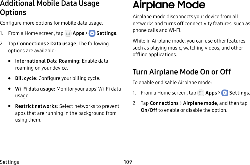 DRAFT&ndash;FOR INTERNAL USE ONLYSettings 109Additional Mobile Data Usage OptionsConfigure more options for mobile data usage.1.  From a Home screen, tap   Apps >  Settings.2.  Tap Connections > Datausage. The following options are available:&bull;  International Data Roaming: Enable data roaming on your device.&bull;  Bill cycle: Configure your billing cycle.&bull;  Wi‑Fi data usage: Monitor your apps&rsquo; Wi‑Fi data usage.&bull;  Restrict networks: Select networks to prevent apps that are running in the background from using them.Airplane ModeAirplane mode disconnects your device from all networks and turns off connectivity features, such as phone calls and Wi‑Fi.While in Airplane mode, you can use other features such as playing music, watching videos, and other offline applications.Turn Airplane Mode On or OffTo enable or disable Airplane mode:1.  From a Home screen, tap   Apps >  Settings.2.  Tap Connections > Airplane mode, and then tap On/Off to enable or disable the option.