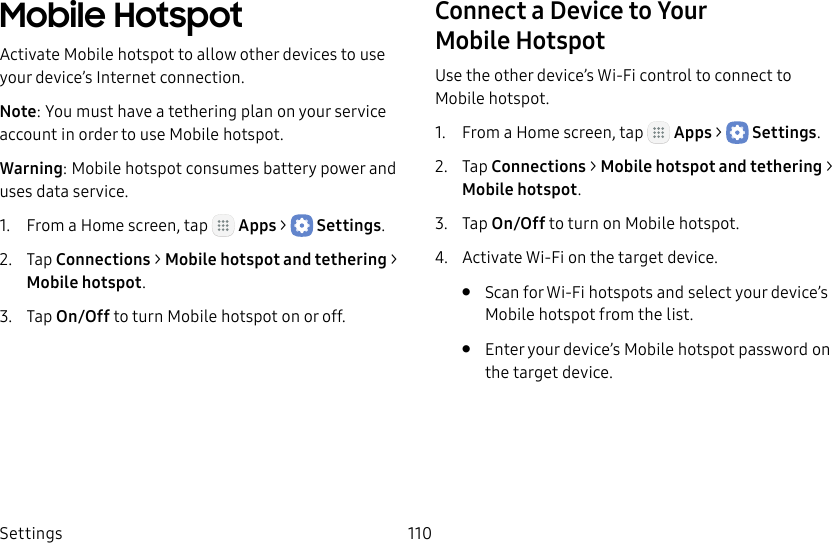 DRAFT&ndash;FOR INTERNAL USE ONLYSettings 110Mobile HotspotActivate Mobile hotspot to allow other devices to use your device&rsquo;s Internet connection.Note: You must have a tethering plan on your service account in order to use Mobile hotspot.Warning: Mobile hotspot consumes battery power and uses data service.1.  From a Home screen, tap   Apps >  Settings.2.  Tap Connections > Mobile hotspot and tethering > Mobilehotspot.3.  Tap On/Off to turn Mobile hotspot on or off.Connect a Device to Your MobileHotspotUse the other device&rsquo;s Wi‑Fi control to connect to Mobile hotspot.1.  From a Home screen, tap   Apps >  Settings.2.  Tap Connections > Mobile hotspot and tethering > Mobilehotspot.3.  Tap On/Off to turn on Mobile hotspot.4.  Activate Wi‑Fi on the target device.&bull;  Scan for Wi‑Fi hotspots and select your device&rsquo;s Mobile hotspot from the list.&bull;  Enter your device&rsquo;s Mobile hotspot password on the target device.