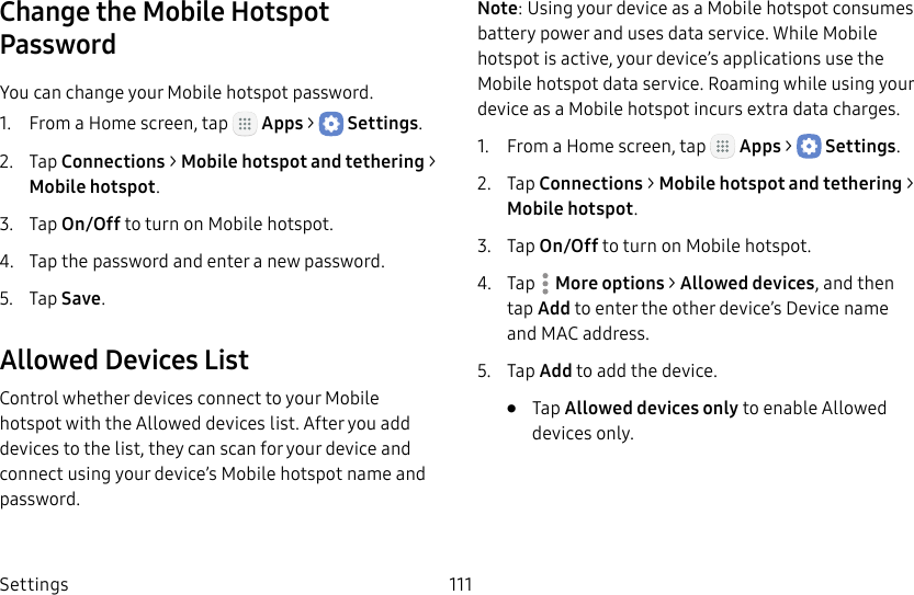 DRAFT&ndash;FOR INTERNAL USE ONLYSettings 111Change the Mobile Hotspot PasswordYou can change your Mobile hotspot password.1.  From a Home screen, tap   Apps >  Settings.2.  Tap Connections > Mobile hotspot and tethering > Mobilehotspot.3.  Tap On/Off to turn on Mobile hotspot.4.  Tap the password and enter a new password.5.  Tap Save.Allowed Devices ListControl whether devices connect to your Mobile hotspot with the Allowed devices list. After you add devices to the list, they can scan for your device and connect using your device&rsquo;s Mobile hotspot name and password.Note: Using your device as a Mobile hotspot consumes battery power and uses data service. While Mobile hotspot is active, your device&rsquo;s applications use the Mobile hotspot data service. Roaming while using your device as a Mobile hotspot incurs extra datacharges.1.  From a Home screen, tap   Apps >  Settings.2.  Tap Connections > Mobile hotspot and tethering > Mobilehotspot.3.  Tap On/Off to turn on Mobile hotspot.4.  Tap  More options > Allowed devices, and then tap Add to enter the other device&rsquo;s Device name and MACaddress.5.  Tap Add to add the device.&bull;  Tap Allowed devices only to enable Allowed devices only.