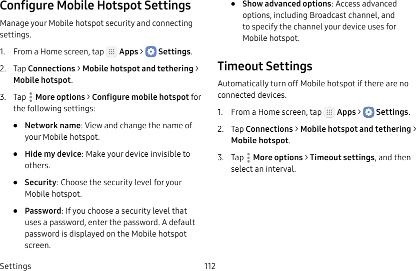 DRAFT&ndash;FOR INTERNAL USE ONLYSettings 112Configure Mobile Hotspot SettingsManage your Mobile hotspot security and connecting settings.1.  From a Home screen, tap   Apps >  Settings.2.  Tap Connections > Mobile hotspot and tethering > Mobilehotspot.3.  Tap  More options > Configure mobile hotspot for the following settings:&bull;  Network name: View and change the name of your Mobile hotspot.&bull;  Hide my device: Make your device invisible to others.&bull;  Security: Choose the security level for your Mobile hotspot.&bull;  Password: If you choose a security level that uses a password, enter the password. Adefault password is displayed on the Mobile hotspot screen.&bull;  Show advanced options: Access advanced options, including Broadcast channel, and to specify the channel your device uses for Mobilehotspot.Timeout SettingsAutomatically turn off Mobile hotspot if there are no connected devices.1.  From a Home screen, tap   Apps >  Settings.2.  Tap Connections > Mobile hotspot and tethering > Mobilehotspot.3.  Tap  More options > Timeout settings, and then select an interval.