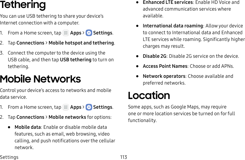 DRAFT&ndash;FOR INTERNAL USE ONLYSettings 113TetheringYou can use USB tethering to share your device&rsquo;s Internet connection with a computer.1.  From a Home screen, tap   Apps >  Settings.2.  Tap Connections > Mobile hotspot and tethering.3.  Connect the computer to the device using the USB cable, and then tap USBtethering to turn on tethering.Mobile NetworksControl your device&rsquo;s access to networks and mobile data service.1.  From a Home screen, tap   Apps >  Settings.2.  Tap Connections > Mobile networks for options:&bull;  Mobile data: Enable or disable mobile data features, such as email, web browsing, video calling, and push notifications over the cellular network.&bull;  Enhanced LTE services: Enable HD Voice and advanced communication services where available.&bull;  International data roaming: Allow your device to connect to International data and Enhanced LTE services while roaming. Significantly higher charges may result.&bull;  Disable 2G: Disable 2G service on the device.&bull;  Access Point Names: Choose or add APNs.&bull;  Network operators: Choose available and preferred networks.LocationSome apps, such as Google Maps, may require one or more location services be turned on for full functionality.