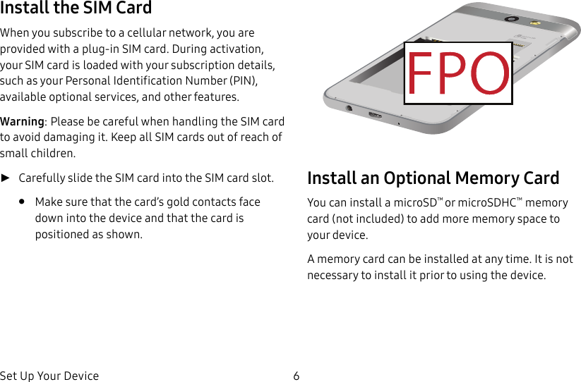 DRAFT&ndash;FOR INTERNAL USE ONLYSet Up Your Device 6Install the SIM CardWhen you subscribe to a cellular network, you are provided with a plug-in SIM card. During activation, your SIM card is loaded with your subscription details, such as your Personal Identification Number (PIN), available optional services, and other features.Warning: Please be careful when handling the SIMcard to avoid damaging it. Keep all SIM cards outof reach of small children. ►Carefully slide the SIM card into the SIM card slot.&bull;  Make sure that the card&rsquo;s gold contacts face down into the device and that the card is positioned as shown.Install an Optional Memory CardYou can install a microSD&trade; or microSDHC&trade; memory card (notincluded) to add more memory space to yourdevice.A memory card can be installed at any time. It is not necessary to install it prior to using the device.